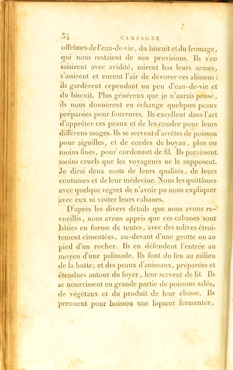 / 34 CAMPAGNE offrîmes de l’eau-de-i ie, du biscuit et du fromage, qui nous restaient de nos provisions. Ils s’eri saisirent avec avidité, mirent bas leurs armes, s’assirent et eurent l’air de dévorer ces alimens : ils gardèrent cependant un peu d’eau-de-vie et du biscuit. Plus généreux que je n’aurais pensé, ils nous donnèrent en échange quelques peaux préparées pour fourrures. Ils excellent dans l’art d’apprêter ces peaux et de les coudre pour leurs dilférens usages. Ils se servent d’arrêtés de poisson pour aiguilles, et de cordes de boyau , plus ou moins fines, pour'cordonnet de fil. Ils paraissent moins cruels que les voyageurs ne le supposeut. Je dirai deux mots de leurs qualités, de leurs coutumes et de leur médecine. Nous les quittâmes avec quelque regret de n’avoir pu nous expliquer avec eux ni visiter leurs cabanes. D’après les divers détails que nous avons re- cueillis, nous avons appris que ces cabanes sont bâties en l’orme de tentes, avec des solives étroi- tement cimentées, au-devant d’une grotte ou au pied d’un rocher. Ils en défendent l’entrée au moyen d’une palissade. Ils font du feu au milieu de la hutte; et des peaux d’animaux, préparées et étendues autour du foyer, leur servent de lit. Ils se nourrissent en grande partie de poissons salés, de végétaux et du produit de leur chasse. Ils prennent pour boisson une liqueur fermentée,