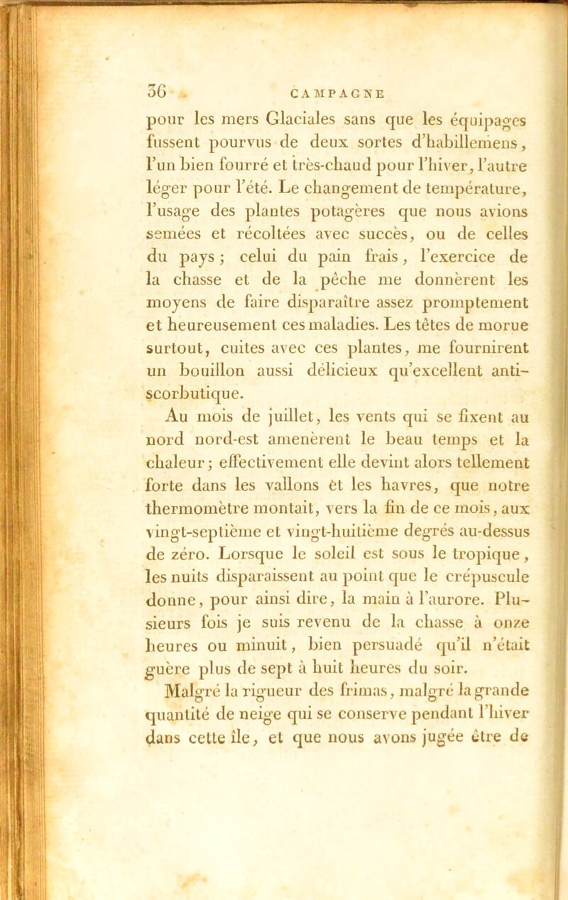 C A MPAG5E 3 G pour les mers Glaciales sans que les équipages fussent pourvus de deux sortes d’habilleniens, l’un bien fourré et très-chaud pour l’hiver, l’autre léger pour l’été. Le changement de température, l’usage des plantes potagères que nous avions semées et récoltées avec succès, ou de celles du pays ; celui du pain frais, l’exercice de la chasse et de la pêche me donnèrent les moyens de faire disparaître assez promptement et heureusement ces maladies. Les têtes de morue surtout, cuites avec ces plantes, me fournirent un bouillon aussi délicieux qu’excellent anti- scorbutique. Au mois de juillet, les vents qui se fixent au nord nord-est amenèrent le beau temps et la chaleur; effectivement elle devint alors tellement forte dans les vallons èt les havres, que notre thermomètre montait, vers la fin de ce mois, aux vingt-septième et vingt-huitième degrés au-dessus de zéro. Lorsque le soleil est sous le tropique, les nuits disparaissent au point que le crépuscule donne, pour ainsi dire, la main à l’aurore. Plu- sieurs fois je suis revenu de la chasse à onze heures ou minuit, bien persuadé qu’il n’était guère plus de sept à huit heures du soir. Malgré la rigueur des frimas, malgré la grande quantité de neige qui se conserve pendant l’hiver dans celle île, et que nous avons jugée être de