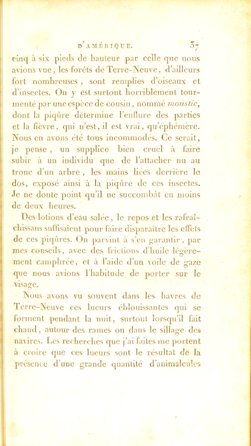 cinq à six piecîs de bailleur par celle que nous avions vue, les forets de Terre-Neuve, d’ailleurs fort nombreuses , sont remplies d’oiseaux et * d’insectes. On y est surtout horriblement tour- menté par une espèce de cousin, nommé moustic, dont la piqûre détermine l’enflure des parties et la fièvre, qui n’est, il est vrai, qu’éphémère. Nous en avons été tous incommodés. Ce serait, je pense , un supplice bien cruel à faire subir à un individu que de l’attacher nu au tronc d’un arbre , les mains liées derrière le dos, exposé ainsi à la piqûre de ces insectes. Je ne doute point qu’il ne succombât en moins de deux heures. Des lotions d’eau salée , le repos et les rafraî- cliissans suffisaient pour faire disparaître les effets de ces piqûres. On parvint à s’en garantir, par mes conseils, avec des frictions d’huile léffère- ment camphrée, et à l’aide d’un voile de gaze que nous avions 1 habitude de porter sur le visage. Nous avons vu souvent dans les havres de Terre-Neuve ccs lueurs éblouissantes qui se forment pendant la nuit, surtout lorsqu’il fait chaud, autour des rames ou dans le sillage des navires. Les recherches que j’ai faites me portent à croire que ces lueurs sont le résultat de la présence cl’unc grande quantité d’animalcules