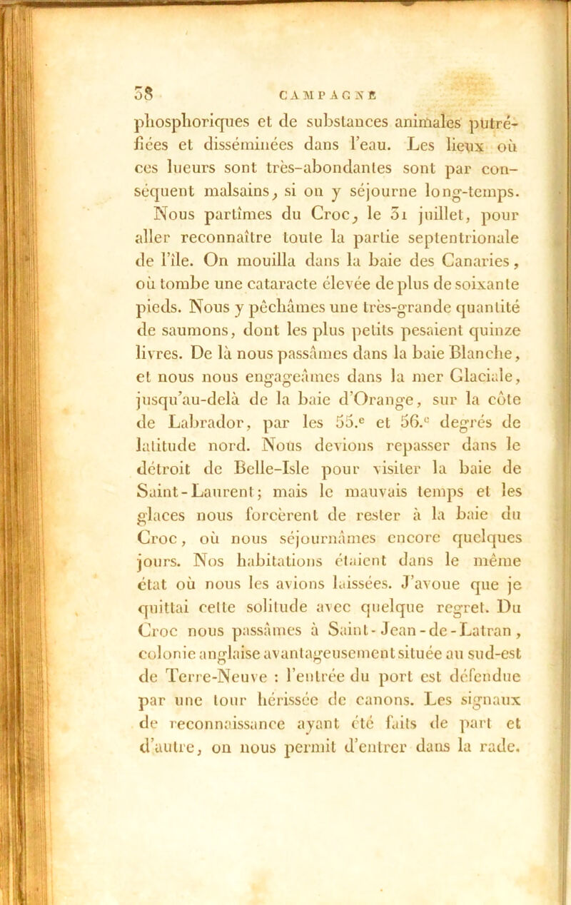 phosphoriques et de substances animales putré- fiées et disséminées dans l’eau. Les lieux où ces lueurs sont très-abondantes sont par con- séquent malsains} si on y séjourne long-temps. Nous partîmes du Croc^ le 01 juillet, pour aller reconnaître toute la partie septentrionale de l’île. On mouilla dans la baie des Canaries, où tombe une cataracte élevée déplus de soixante pieds. Nous y péchâmes une très-grande quantité de saumons, dont les plus petits pesaient quinze livres. De là nous passâmes dans la baie Blanche, et nous nous engageâmes dans la mer Glaciale, jusqu’au-delà de la baie d’Orange, sur la côte de Labrador, par les 55.e et 5G.C degrés de latitude nord. Nous devions repasser dans le détroit de Belle-Isle pour visiter la baie de Saint-Laurent; mais le mauvais temps et les glaces nous forcèrent de rester à la baie du Croc, où nous séjournâmes encore quelques jours. Nos habitations étaient dans le même état où nous les avions laissées. J’avoue que je quittai celte solitude avec quelque regret. Du Croc nous passâmes à Saint-Jean-de-Latran , colonie anglaise avantageusementsituée au sud-est de Terre-Neuve : l’entrée du port est défendue par une tour hérissée de canons. Les signaux de reconnaissance ayant été faits de part et d’autre, on nous permit d’entrer dans la rade.