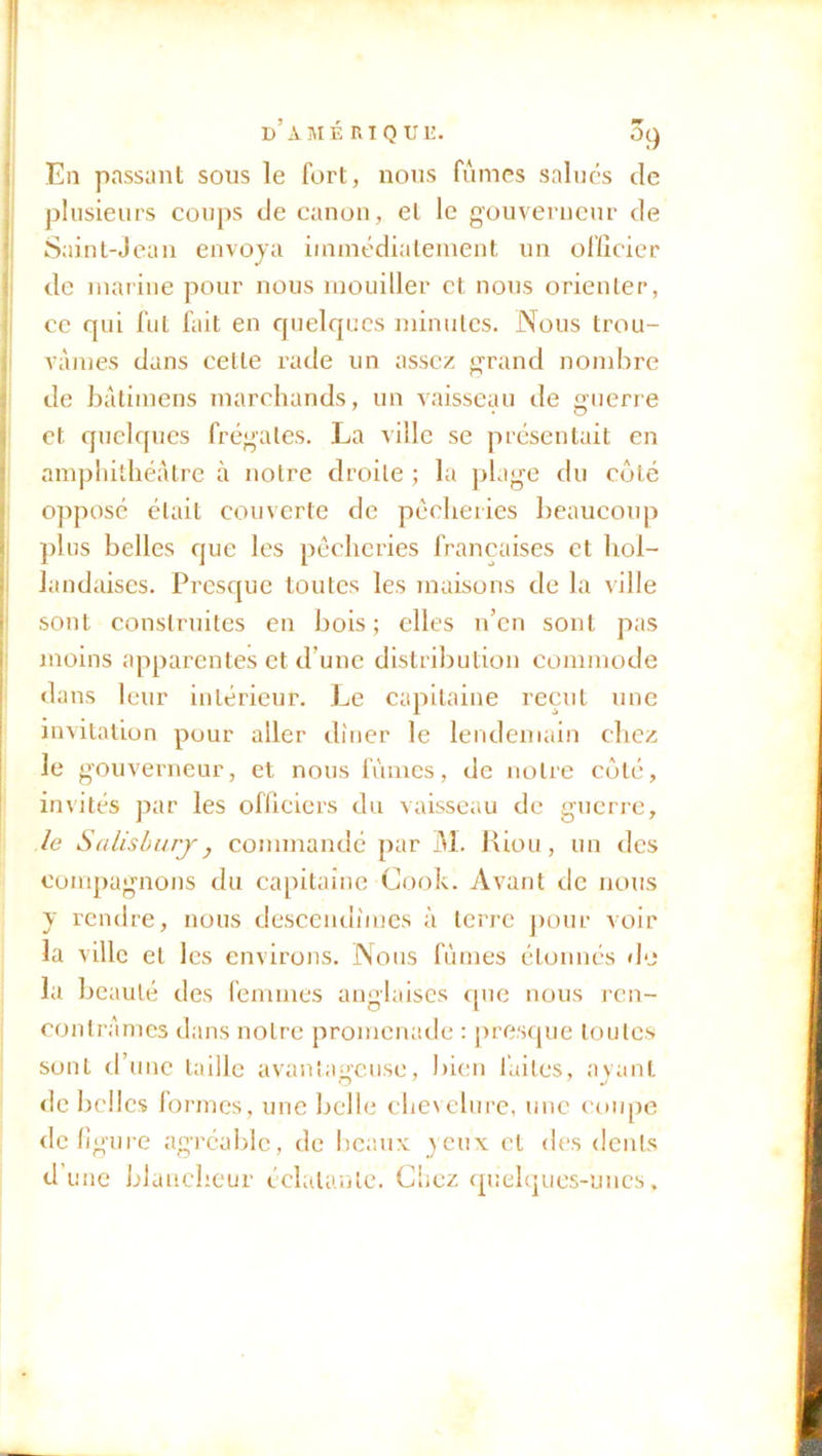 E11 passant sous le fort, nous fûmes salués de plusieurs coups de canon, et le gouverneur de Saint-Jean envoya immédiatement un officier de marine pour nous mouiller et nous orienter, ce qui fut fait en quelques minutes. Nous trou- vâmes dans celle rade un assez grand nombre de batimens marchands, un vaisseau de guerre et quelques frégates. La ville se présentait en amphithéâtre à notre droite ; la plage du coté opposé était couverte de pêcheries beaucoup plus belles que les pêcheries françaises et hol- landaises. Presque toutes les maisons de la ville sont construites en bois; elles n’en sont pas moins apparentes et d’une distribution commode dans leur intérieur. Le capitaine reçut une invitation pour aller dîner le lendemain chez le gouverneur, et nous fûmes, de notre côté, invités par les officiers du vaisseau de guerre, le Salisburjy commandé par M. Riou, un des compagnons du capitaine Cook. Avant de nous y rendre, nous descendîmes à terre pour voir la ville et les environs. Nous fûmes étonnés de la beauté des femmes anglaises que nous ren- contrâmes dans notre promenade : presque toutes sont d’une taille avantageuse, bien fuites, ayant de belles formes, une belle chevelure, une coupe défiguré agréable, de beaux yeux cl des dents dune blancheur éclatante. Chez quelques-unes.