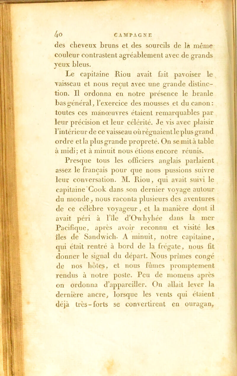 des cheveux bruns et des sourcils de la même couleur contrastent agréablement avec de grands yeux bleus. Le capitaine Riou avait fait pavoiser le vaisseau et nous reçut avec une grande distinc- tion. Il ordonna en notre présence le branle bas général, l’exercice des mousses et du canon: toutes ces manœuvres étaient remarquables par leur précision et leur célérité. Je vis avec plaisir l’intérieur de ce vaisseau où régnaient le plus grand ordre et la plus grande propreté. On se mit à table à midi; et à minuit nous étions encore réunis. Presque tous les officiers anglais parlaient assez le français pour que nous pussions suivre leur conversation. M. Riou, qui avait suivi le capitaine Cook dans son dernier voyage autour du monde, nous raconta plusieurs des aventures de ce célèbre voyageur, et la manière dont il avait péri à 1 île d’Owhyhée dans la mer Pacifique, après avoir reconnu et visité les îles de Sandwich- A minuit, notre capitaine, qui était rentré cà bord de la frégate, nous fit donner le signal du départ. Nous prîmes congé de nos hôtes, et nous fûmes promptement rendus à notre poste. Peu de momens après on ordonna d’appareiller. On allait lever la dernière ancre, lorsque les vents qui étaient déjà très-forts se convertirent en ouragan.