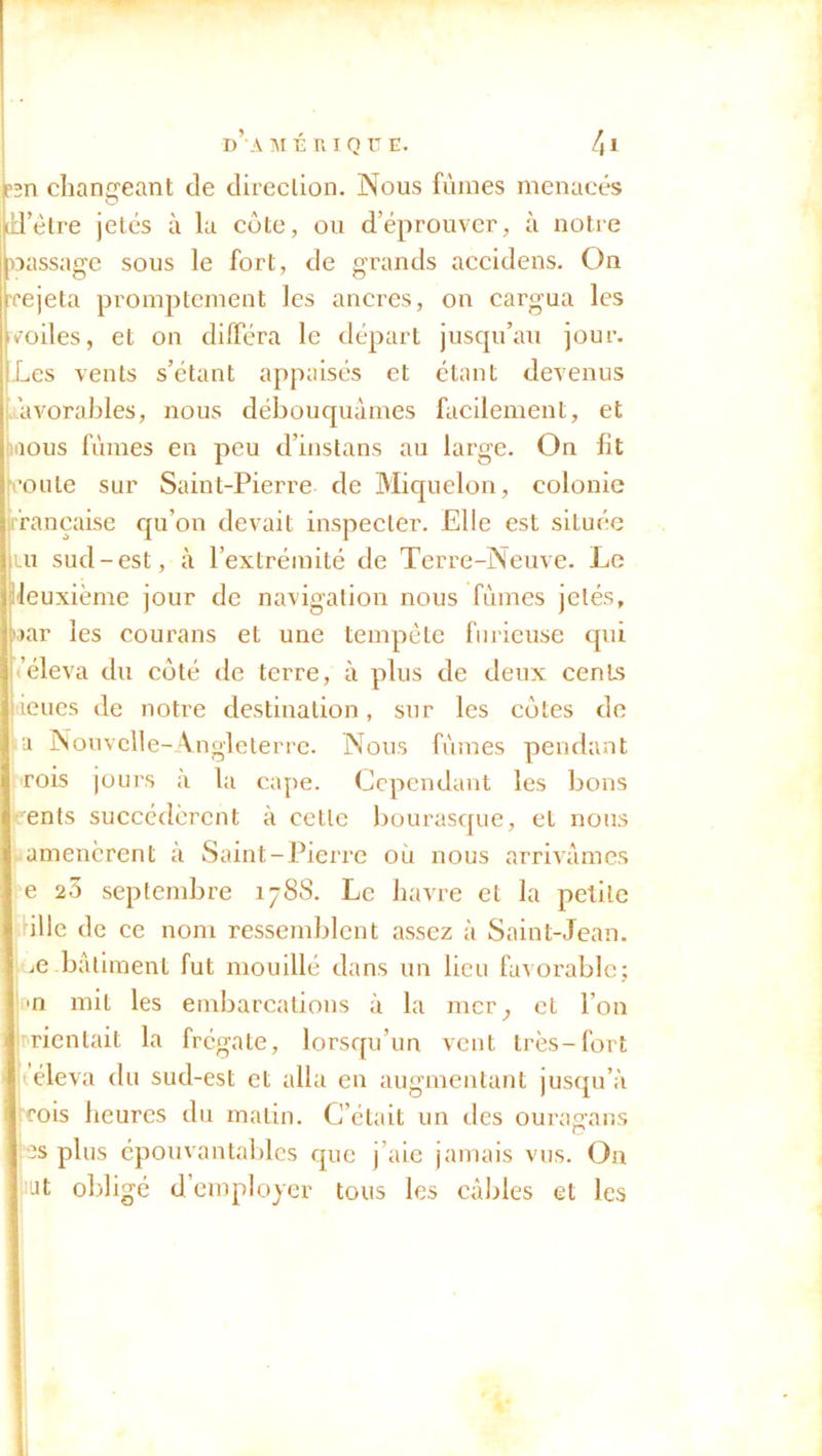 P2n changeant de direction. Nous fûmes menacés T être jetés à la cote, ou d’éprouver, à notre cuissage sous le fort, de grands accidens. On rejeta promptement les ancres, on cargua les rodes, et on différa le départ jusqu’au jour. :Les vents s’étant appaisés et étant devenus tavorables, nous débouquâmes facilement, et nous fûmes en peu d’instans au large. On fit coûte sur Saint-Pierre de Miquelon, colonie française qu’on devait inspecter. Elle est située tu sud-est, à l’extrémité de Terre-Neuve. Le leuxième jour de navigation nous fûmes jelés, oar les courans et une tempête furieuse qui S’éleva du coté de terre, à plus de deux cents feues de notre destination, sur les cotes de a Nouvelle-Angleterre. Nous fûmes pendant rois jours à la cape. Cependant les bons ents succédèrent à cette bourasque, et nous amenèrent à Saint-Pierre ou nous arrivâmes e 23 septembre 1788. Le havre et la petite ü 1 le de e nom ressemblent assez à Saint-Jean, oe-bâtiment fut mouillé dans un lieu favorable; m mit les embarcations à la mcr; et l’on mentait la frégate, lorsqu’un vent très-fort éleva du sud-est et alla en augmentant jusqu’à roois heures du matin. C’était un des ouragans es plus épouvantables que j’aie jamais vus. On ut obligé d’employer tous les câbles et les