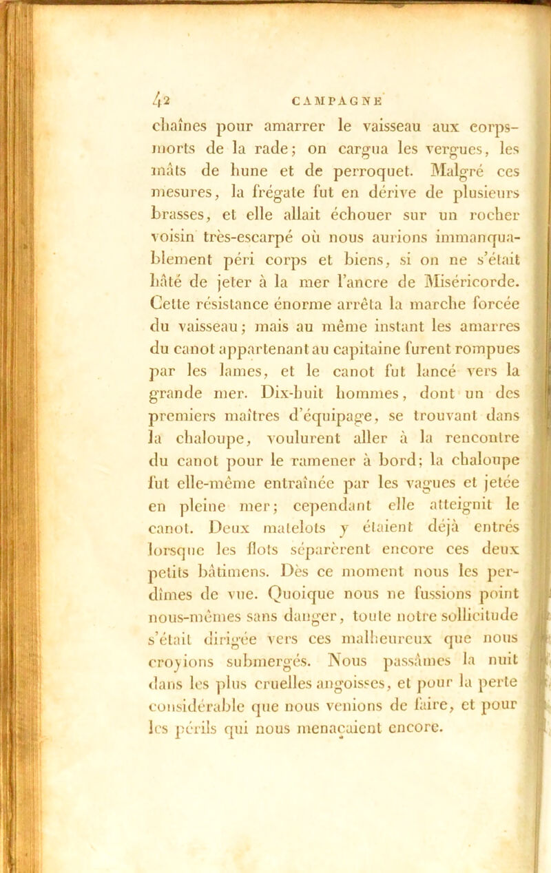 chaînes pour amarrer le vaisseau aux corps- morts (le la rade; on cargua les vergues, les mâts de hune et de perroquet. Malgré ces mesures, la frégate fut en dérive de plusieurs brasses, et elle allait échouer sur un rocher voisin très-escarpé où nous aurions immanqua- blement péri corps et biens, si on ne s’était hâté de jeter à la mer l’ancre de Miséricorde. Celle résistance énorme arrêta la marche forcée du vaisseau ; mais au même instant les amarres du canot appartenant au capitaine furent rompues par les lames, et le canot fut lancé vers la grande mer. Dix-huit hommes, dont un des premiers maîtres d’équipage, se trouvant dans la chaloupe, voulurent aller à la rencontre du canot pour le ramener à bord; la chaloupe fut elle-même entraînée par les vagues et jetée en pleine mer; cependant elle atteignit le canot. Deux matelots y étaient déjà entrés lorsque les flots séparèrent encore ces deux petits bâtimens. Dès ce moment nous les per- dîmes de vue. Quoique nous ne fussions point nous-mêmes sans danger, toute notre sollicitude s’était dirigée vers ces malheureux que nous croyions submergés. Nous passâmes la nuit dans les plus cruelles angoisses, et pour la perte considérable que nous venions de faire, et pour les périls qui nous menaçaient encore.