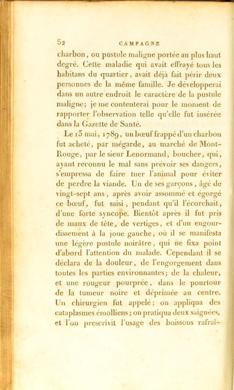 charbon, ou pustule maligne portée au plus haut degré. Cette maladie qui avait effrayé tous les habitans du quartier, avait déjà fait périr deux personnes de la même famille. Je développerai dans un autre endroit le caractère de la pustule maligne; je me contenterai pour le moment de rapporter l’observation telle qu’elle fut insérée dans la Gazette de Santé. Lei5 mai, 178g, un bœuf frappé d’un charbon fut acheté, par mégarde, au marché de Mont- Rouge, par le sieur Lenormand, boucher, qui, ayant reconnu le mal sans prévoir ses dangers, s’empressa de faire tuer l’animal pour éviter de perdre la viande. Un de ses garçons , âgé de vingt-sept ans, après avoir assommé et égorgé ce bœuf, fut saisi, pendant qu’il l’écorchait, d’une forte syncope. Bientôt après il fut pris de maux de tête, de vertiges, et d’un engour- dissement à la joue gauche, où il se manifesta une légère pustule noirâtre, qui ne fixa point d’abord l’attention du malade. Cependant il se déclara de la douleur, de l’engorgement dans toutes les parties environnantes; de la chaleur, et une rougeur pourprée, dans le pourtour de la tumeur noire et déprimée au centre. Un chirurgien fut appelé; on appliqua des cataplasmes émolliens ; on pratiqua deux saignées, et l’on prescrivit l’usage des boissons rafraî-