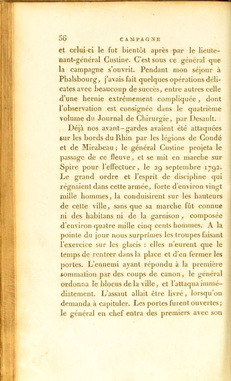 50 et celui-ci le fut bientôt après par le lieule- nant-général Cusline. C’est sous ce général que la campagne s’ouvrit. Pendant mon séjour à Phalsbourg, j’avais fait quelques opérations déli- cates avec beaucoup de succès, entre autres celle d’une hernie extrêmement compliquée , dont l’observation est consignée dans le quatrième volume du Journal de Chirurgie, par Desault. Déjà nos avant-gardes avaient été attaquées 6ur les bords du Rhin par les légions de Condé et de Mirabeau ; le général Cusline projeta le passage de ce fleuve, et se mit en marche sur Spire pour l'effectuer, le 29 septembre 1792. Le grand ordre et l’esprit de discipline qui régnaient dans cette armée, forte d environ vingt mille hommes, la conduisirent sur les hauteurs de celle ville, sans que sa marche fut connue ni des habitans ni de la garnison , composée d’environ quatre mille cinq cents hommes. A la pointe du jour nous surprimes les troupes faisant l’exercice sur les glacis : elles n’eurent que le temps de rentrer dans la place et d’en fermer les portes. L’ennemi ayant répondu à la première sommation par des coups de canon, le général ordonna le blocus de la ville, et l’attaqua immé- diatement. L’assaut allait être livré, lorsqu’on demanda à capituler. Les portes furent ouvertes; le général en chef entra des premiers avec son