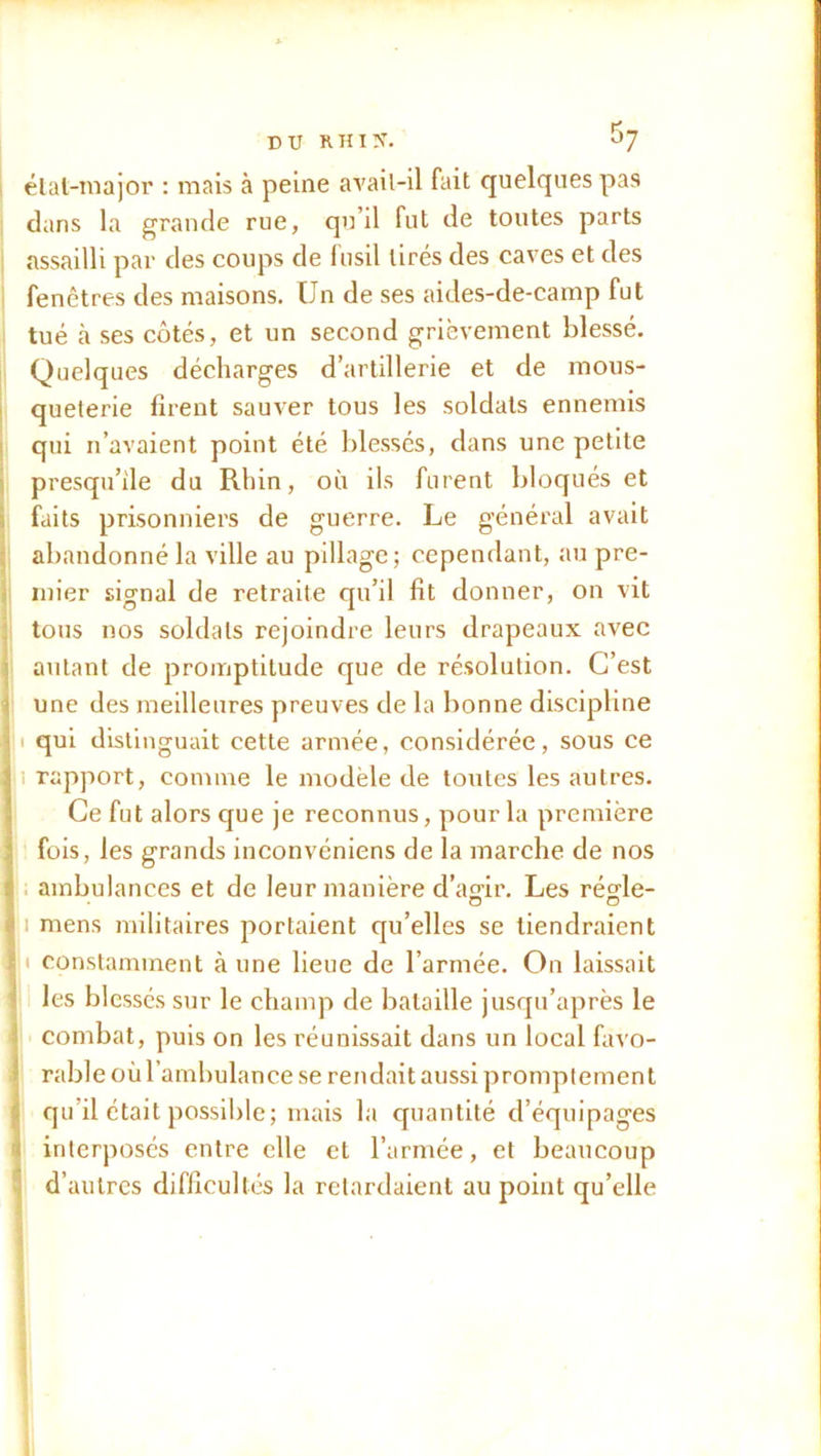 état-major : mais à peine avail-il fait quelques pas dans la grande rue, qu’il fut de toutes parts assailli par des coups de fusil tirés des caves et des fenêtres des maisons. Un de ses aides-de-camp fut tué à ses côtés, et un second grièvement blessé. Quelques décharges d’artillerie et de mous- queterie firent sauver tous les soldats ennemis qui n’avaient point été blessés, dans une petite presqu’île du Rhin, où ils furent bloqués et faits prisonniers de guerre. Le général avait abandonné la ville au pillage; cependant, au pre- mier signal de retraite qu’il fit donner, on vit tous nos soldats rejoindre leurs drapeaux avec autant de promptitude que de résolution. C’est une des meilleures preuves de la bonne discipline i qui distinguait cette armée, considérée, sous ce rapport, comme le modèle de toutes les autres. Ce fut alors que je reconnus, pour la première fois, les grands inconvéniens de la marche de nos ambulances et de leur manière d’agir. Les régle- i mens militaires portaient qu’elles se tiendraient i constamment aune lieue de l’armée. On laissait les blessés sur le champ de bataille jusqu’après le combat, puis on les réunissait dans un local favo- rable où l’ambulance se rendait aussi promptement qu’il était possible; mais la quantité d’équipages interposés entre elle et l’armée, et beaucoup d’autres difficultés la retardaient au point qu’elle