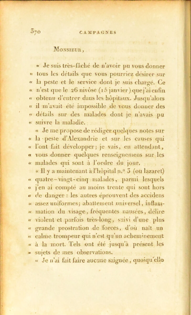 Monsieur. , « Je suis très-fâché de n’avoir pu vous donner « tous les détails que vous pourriez désirer sur « la peste et le service dont je suis chargé. Ce « n’est que le 26 nivôse (i5 janvier) que j’ai enfin « obtenu d’entrer dans les hôpitaux. Jusqu’alors « il m’avait été impossible de vous donner des « détails sur des malades dont je 11’avais pu « suivre la maladie. « Je me propose de rédiger quelques notes sur «t la pesie d’Alexandrie et sur les causes qui « l’ont fait développer; je vais, en attendant, « vous donner quelques renseignemens sur les « malades qui sont à l’ordre du jour. « Il y a maintenant à l’hôpital n.° 5 (ou lazaret) « quatre-vingt-cinq malades, parmi lesquels « j’en ai compté au moins trente qui sont hors « (le danger : les autres éprouvent des accidens « assez uniformes; abattement universel, intlam- « malion du visage, fréquentes nausées, délire « violent et parfois très-long, suivi d’une plus « grande prostration de forces, d’où naît un « calme trompeur qui n’est qu’un acheimnement « à la mort. Tels ont été jusqu’à présent les « sujets de mes observations. « Je n’ai fait faire aucune saignée , quoiqu'elle