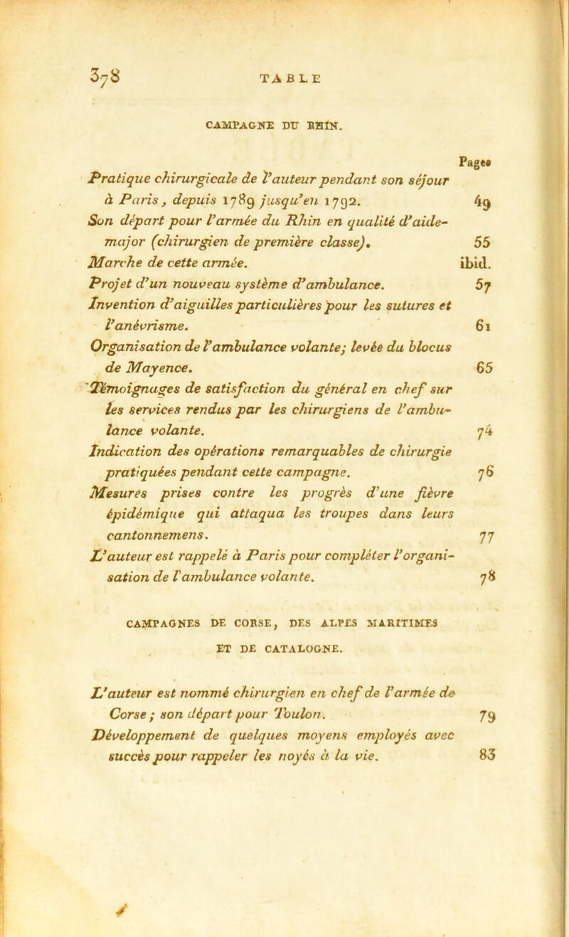 CAMPAGNE DU RHIN. Page» Pratique chirurgicale de Vauteur pendant son séjour à Paris, depuis 178g jusqu’en 1792. 49 Son départ pour l’armée du Rhin en qualité d’aide- major (chirurgien de première classe), 55 Marche de cette armée. ibid. Projet d’un nouveau système d’ambulance. 5j Invention d’aiguilles particulières pour les sutures et l’anévrisme. 61 Organisation de l’ambulance volante; levée du blocus de Mayence. 65 'Témoignages de satisfaction du général en chef sur les services rendus par les chirurgiens de l’ambu- lance volante. 74 Indication des opérations remarquables de chirurgie pratiquées pendant cette campagne. 76 Mesures prises contre les progrès d’une fièvre épidémique qui attaqua les troupes dans leurs cantonnemens. 77 L’auteur est rappelé à Paris pour compléter l’organi- sation de Vambulance volante. 78 CAMPAGNES GE CORSE, DES ALPES MARITIMES ET DE CATALOGNE. L’auteur est nommé chiru rgien en chef de l’armée de Corse ; son départ pour Toulon. 79 Développement de quelques moyens employés avec succès pour rappeler les noyés à la vie. / 83