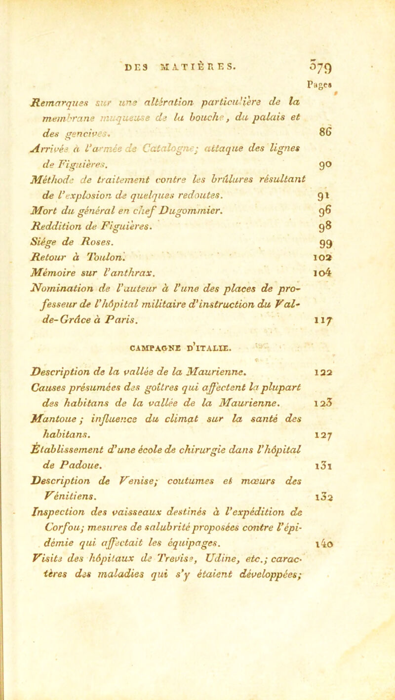 Pages f # Remarques sur une altération particulière de ta membrane muqueuse de la bouche, du palais et des gencives. 86 Arrivée à L’armée de Catalogne; attaque des lignes de Figuier es. 9° Méthode de traitement contre les brûlures résultant de l’explosion de quelques redoutes. 91 Mort du général en chef Dugommier. 96 Reddition de Figui'eres. 98 Siège de Roses. g 9 Retour à Toulon. 102 Mémoire sur l’anthrax. io4 Nomination de l’auteur à l’une des places de pro~ fesseur de l’hôpital militaire d'instruction du Vai- de- Grâce à Paris. 117 CAMPAGNE D’iTALIE. © v : , Description de la vallée de la Maurienne. 122 Causes présumées des goitres qui affectent la plupart des habitans de la vallée de la Maurienne. 123 Mantoue ; influence du climat sur la santé des habitans. 127 Établissement d’une école de chirurgie dans l’hôpital de Padoue. i3i Description de Venise; coutumes et mœurs des Vénitiens. 1J2 Inspection des vaisseaux destinés à l'expédition de Corfou; mesures de salubrité proposées contre l’épi- démie qui affectait les équipages. l4o Visite des hôpitaux de Trevise, Udine, etc.; carac- tères des maladies qui s’y étaient développées;