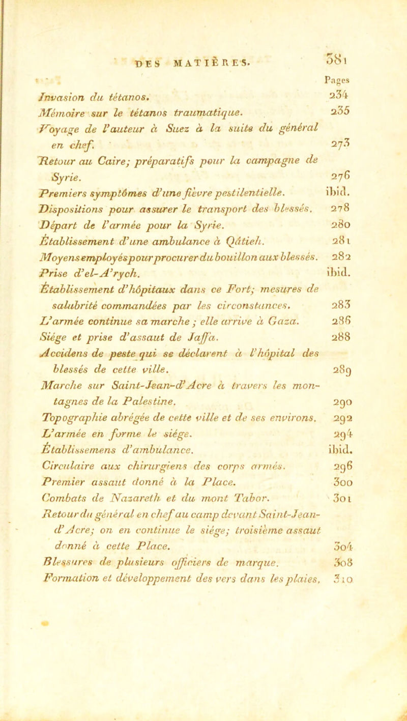 58 1 Pages Invasion du tétanos. 234 Mémoire sur le tétanos traumatique. 235 Jroyage de Vauteur à Suez ci la suite du général en chef, 27;? Détour au Caire; préparatifs pour la campagne de Syrie. 276 Premiers symptômes d’une fièvre pestilentielle. ibitl. Dispositions pour assurer le transport des blessés. 278 Départ de l’armée pour la Syrie. 280 Établissement d’une ambulance à Qâtieh. 281 Moyens employés pour procurer du bouillon aux blessés. 282 Prise d’el-A’rych. ibitl. Établissement d’hôpitaux dans ce Fort; mesures de salubrité commandées par les circonstances. 283 L’armée continue sa marche ; elle arrive à Gaza. 286 Siège et prise d’assaut de Jaffa. 288 Accidens de peste qui se déclarent à l’hôpital des blessés de celte ville. 289 Marche sur Saint-Jean-d’Acre à travers les mon- tagnes de la Palestine. 290 Topographie abrégée de cette ville et de ses environs. 292 L’armée en forme le siège. 2g4 Établissemens cl’ambulance. ibid. Circulaire aux chirurgiens des corps armés. 296 Premier assaut donné à la Place. 3oo Combats de Nazareth et du mont Tabor. 3oi Détour du général en chef au camp devant Saint-Jean- d’Acre; on en continue le siège; troisième assaut donné à cette Place. 3o4 Blessures de plusieurs officiers de marque. 3o8 Formation et développement des vers dans les plaies, 3 ;o