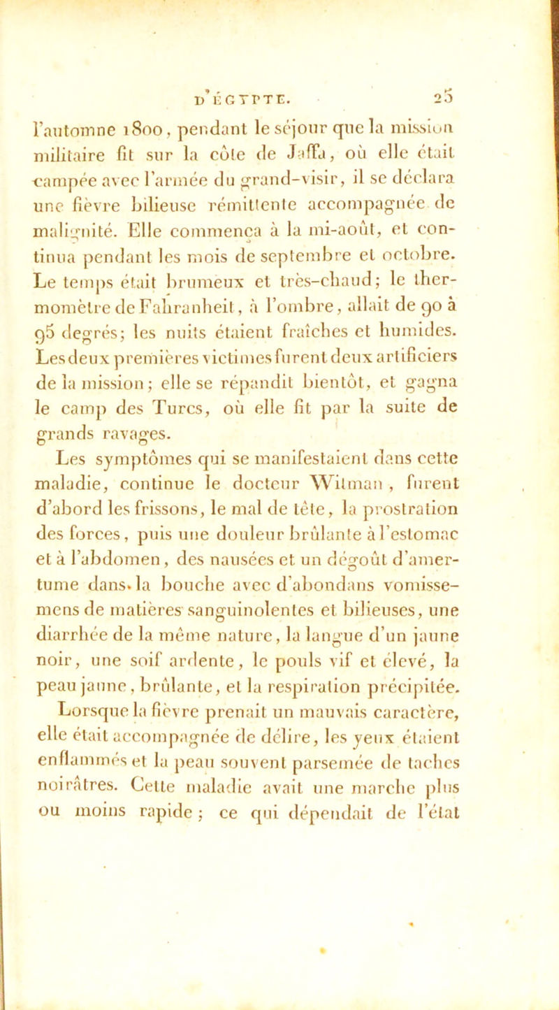 u’eGYPTE. 20 l’automne 1800, pendant le séjour que la misslun militaire fit sur la cote de J-ifTa, où elle était campée avec l’arinée du ^rand-visir, il se déclara une fièvre bilieuse rémittcnle accompagnée de maliirnité. Elle commença à la mi-août, et con- . J tinua pendant les mois de septembre et octobre. Le temps était brumeux et très-chaud; le ther- momètre de Fahranheit, à l’ombre, allait de 90 à 96 degrés; les nuits étaient fraîches et humides. Lesdeux premières victimesfurentdeux artificiers de la mission ; elle se répandit bientôt, et gagna le camp des Turcs, où elle fit par la suite de farauds ravages. O O Les symptômes qui se manifestaient dans cette maladie, continue le docteur Wilnian , furent d’abord les frissons, le mal de tête, la prostration des forces, puis une douleur brûlante à l’estomac et à l’abdomen, des nausées et un dégoût d’amer- tume dans, la bouche avec d’abondans vomisse- mens de matières sanguinolentes et bilieuses, une diarrhée de la môme nature, la langue d’un jaune noir, une soif ardente, le pouls vif et élevé, la peau jaune, brûlante, et la respiration précipitée. Lorsque la fièvre prenait un mauvais caractère, elle était accompagnée de délire, les yeux étaient enflammés et la peau souvent parsemée de taches noirâtres. Cette maladie avait une marche [)lus ou moins rapide ; ce qui dépendait de l’état