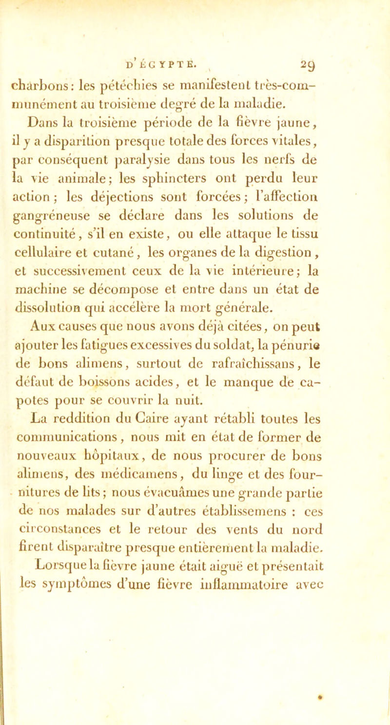 charbons: les pétéchies se manifestent très-com- niimément au troisième degré de la maladie. Dans la troisième période de la fièvre jaune, il y a disparition presque totale des forces vitales, par conséquent jîaraljsie dans tous les nerfs de la vie animale; les sphincters ont perdu leur action ; les déjections sont forcées ; raffection gangréneuse se déclare dans les solutions de continuité, s’il en existe, ou elle attaque le tissu cellulaire et cutané, les organes de la digestion , et successivement ceux de la vie intérieure; la machine se décompose et entre dans un état de dissolution qui accélère la mort générale. Aux causes que nous avons déjà citées, on peut ajouter les fatigues excessives du soldat, la pénurie de bons alimens, surtout de rafraîchissans, le défaut de boissons acides, et le manque de ca- potes pour se couvrir la nuit. La reddition du Caire ayant rétabli toutes les communications, nous mit en état de former de nouveaux hôpitaux, de nous procurer de bons alimens, des médicamens, du linge et des four- nitures de lits ; nous évacuâmes une grande partie de nos malades sur d’autres établissemens : ces circonstances et le retour des vents du nord firent disparaître presque entièrement la maladie. Lorsque la fièvre jaune était aiguë et présentait les symptômes d’une fièvre inflammatoire avec