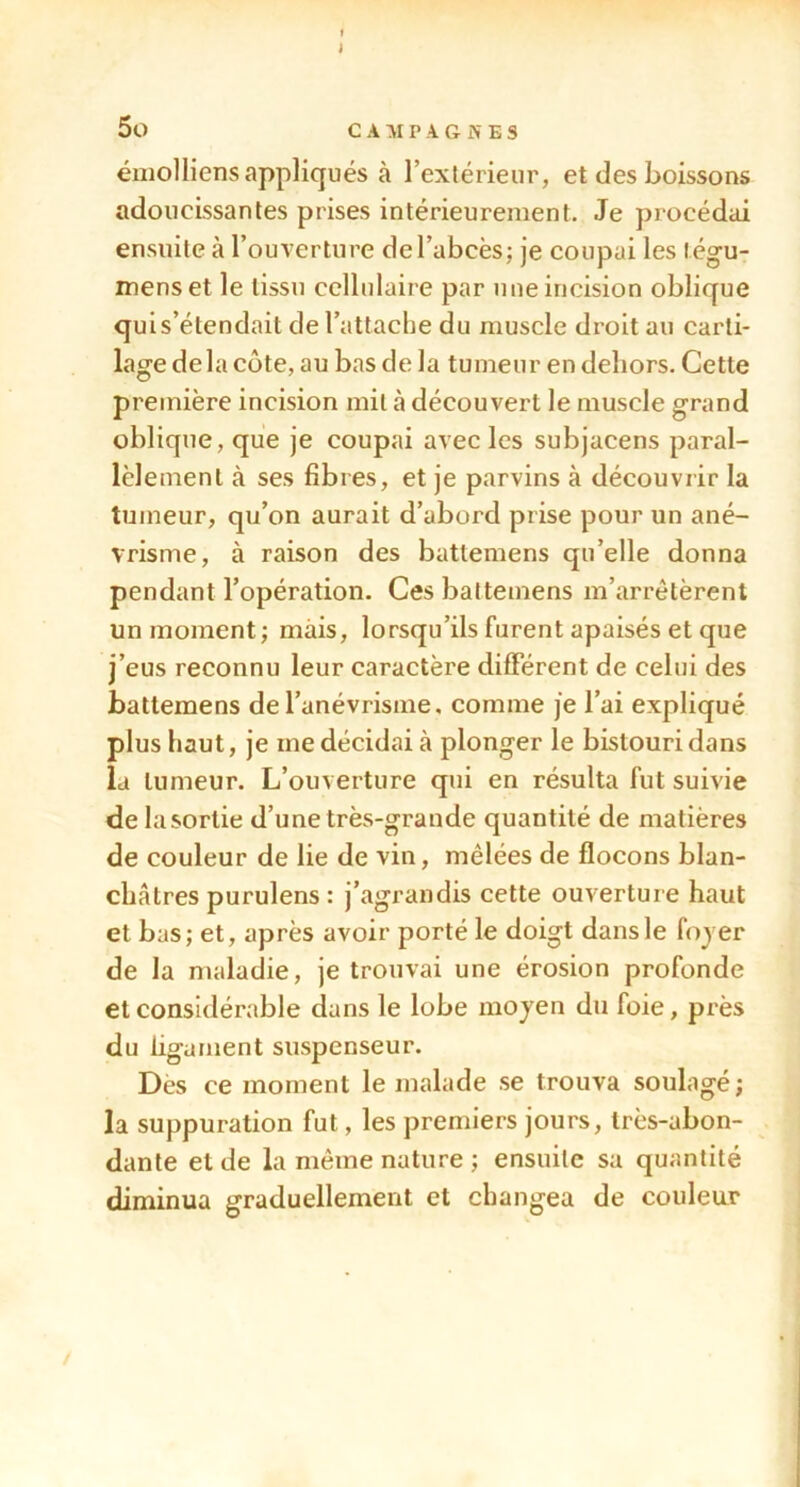 J 5o C A P .4 G K E S émolliens appliqués à l’exlérieur, et des boissons adoucissantes prises intérieurement. Je procédai ensuite à l’ouverture de l’abcès; je coupai les tég-u- menset le tissu cellulaire par nue incision oblique qui s’étendait de l’attache du muscle droit au carti- lage delà cote, au bas de la tumeur en dehors. Cette première incision mil à découvert le muscle grand oblique, que je coupai avec les subjacens paral- lèlement à ses fibres, et je parvins à découvrir la tumeur, qu’on aurait d’abord prise pour un ané- vrisme, à raison des battemens qu’elle donna pendant l’opération. Ces battemens m’arrêtèrent un moment; mais, lorsqu’ils furent apaisés et que j’eus reconnu leur caractère différent de celui des battemens de l’anévrisme, comme je l’ai expliqué plus haut, je me décidai à plonger le bistouri dans la tumeur. L’ouverture qui en résulta fut suivie de lasortie d’une très-grande quantité de matières de couleur de lie de vin, mêlées de flocons blan- châtres purulens : j’agrandis cette ouverture haut et bas; et, après avoir porté le doigt dans le fojer de la maladie, je trouvai une érosion profonde et considérable dans le lobe moyen du foie, près du ligament suspenseur. Des ce moment le malade se trouva soulagé; la suppuration fut, les premiers jours, très-abon- dante et de la même nature ; ensuite sa quantité diminua graduellement et changea de couleur /