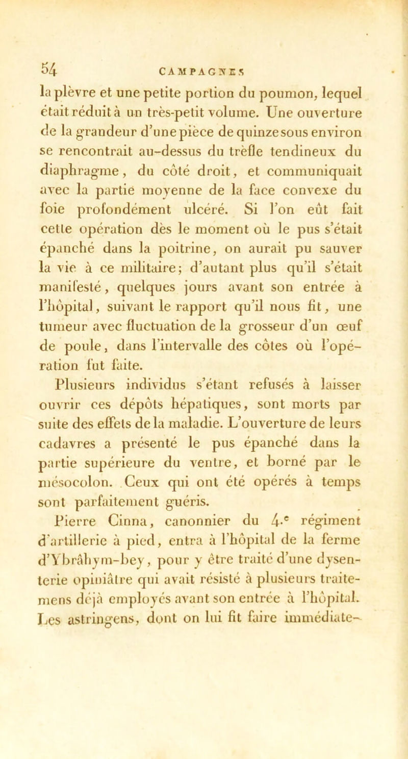 la plèvre et une petite portion du poumon, lequel était réduit à un très-petit volume. Une ouverture de la grandeur d’une pièce de quinze sous environ se rencontrait au-dessus du trèfle tendineux du diaphragme, du côté droit, et communiquait avec la partie moyenne de la face convexe du foie profondément ulcéré. Si l’on eût fait cette opération dès le moment où le pus s’était épanché dans la poitrine, on aurait pu sauver la vie à ce militaire; d’autant plus qu’il s’était manifesté, quelques jours avant son entrée à l’hôpital, suivant le rapport qu’il nous fit, une tumeur avec fluctuation de la grosseur d’un œuf de poule, dans l’intervalle des côtes où l’opé- ration fut faite. Plusieurs individus s’étant refusés à laisser ouvrir ces dépôts hépatiques, sont morts par suite des eflets delà maladie. L’ouverture de leurs cadavres a présenté le pus épanché dans la partie supérieure du ventre, et borné par le mésocolon. Ceux qui ont été opérés à temps sont parfaitement guéris. Pierre Cinna, canonnier du 4-® régiment d artillerie à pied, entra à l’hôpital de la ferme d’Ybrâhym-bey, pour y être traité d’une dysen- terie opiniâtre qui avait résisté à plusieurs traite- mens déjà employés avant son entrée à l’hôpital. Les astringens, dont on lui fit faire immédiate-