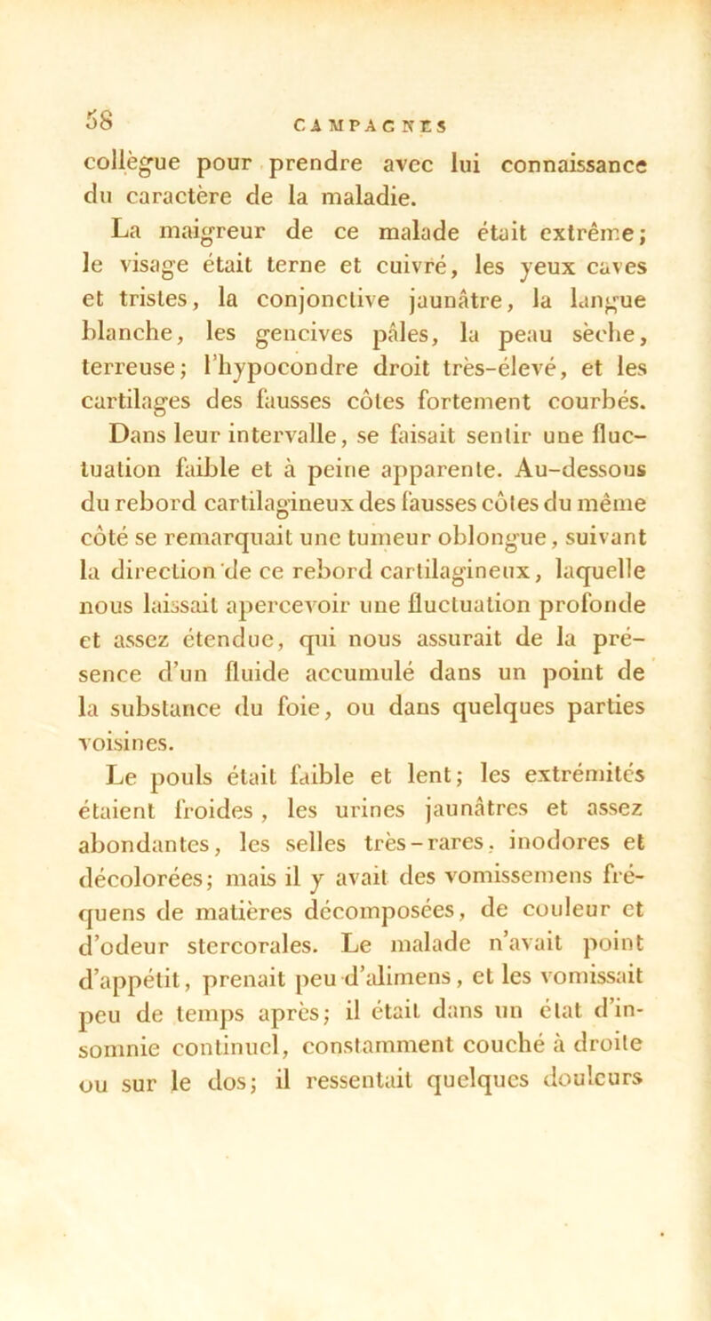 CIMPACKES collègue pour prendre avec lui connaissance du caractère de la maladie. La maigreur de ce malade était extrême; le visage était terne et cuivré, les yeux caves et tristes, la conjonctive jaunâtre, la langue blanche, les gencives pâles, la peau sèche, terreuse; Thypocondre droit très-élevé, et les cartilages des fausses côtes fortement courbés. Dans leur intervalle, se faisait sentir une fluc- tuation faible et à peine apparente. Au-dessous du rebord cartilagineux des fausses côtes du même côté se remarquait une tumeur oblongue, suivant la direction de ce rebord cartilagineux, laquelle nous laissait apercevoir une fluctuation profonde et assez étendue, qui nous assurait de la pré- sence d’un fluide accumulé dans un point de la substance du foie, ou dans quelques parties voisines. Le pouls était faible et lent; les extrémités étaient froides , les urines jaunâtres et assez abondantes, les selles très-rares, inodores et décolorées; mais il y avait des vomissemens fré- quens de matières décomposées, de couleur et d’odeur stercorales. Le malade n’avait point d’appétit, prenait peu d’iilimens, et les vomissait peu de temps après; il était dans un état d’in- somnie continuel, constamment couché à droite ou sur le dos; il ressentait quelques douleurs