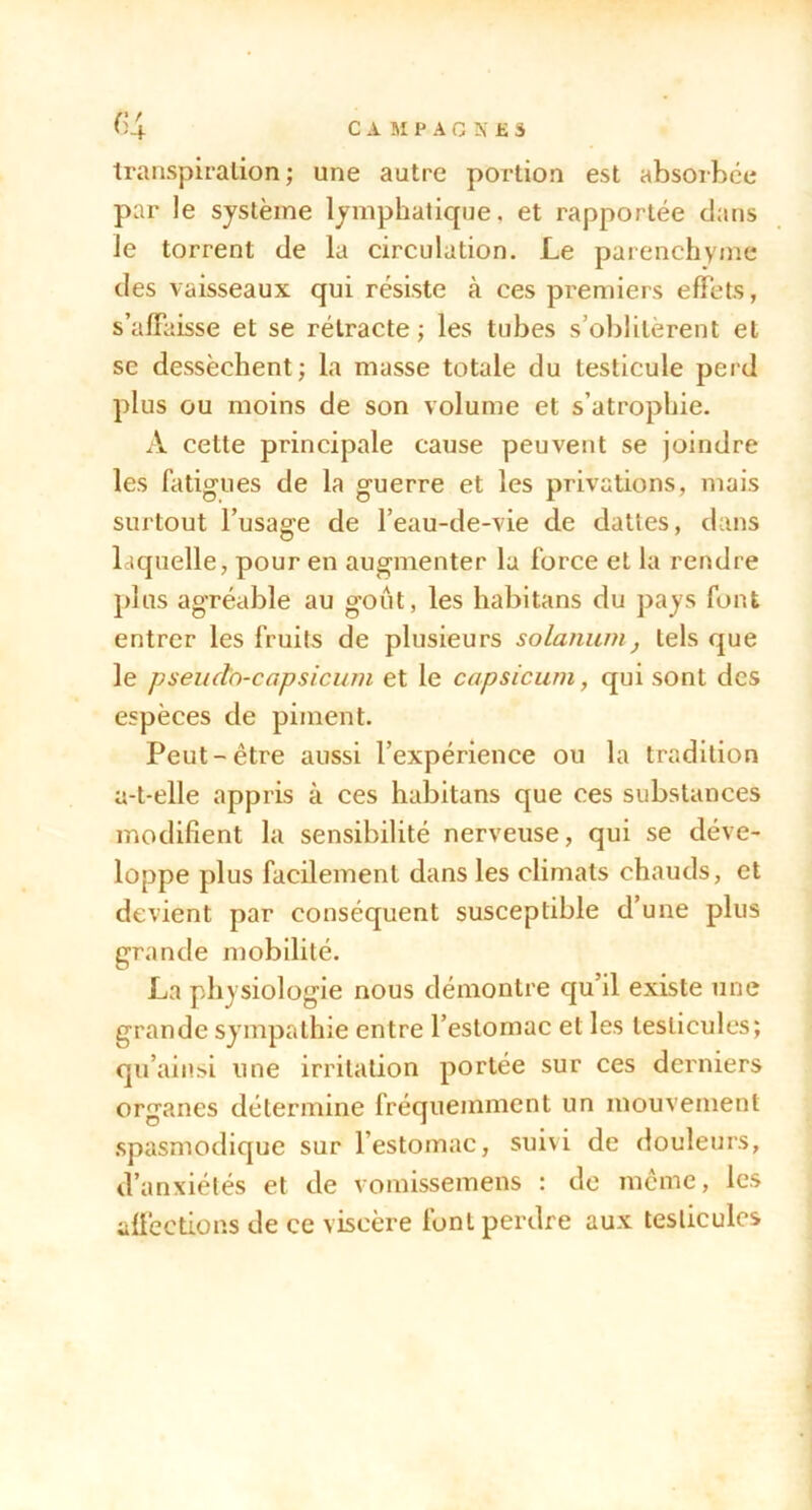 C A M P A G N £ 3 transpiration ; une autre portion est absorbée par le système lymphatique, et rapportée dans le torrent de la circulation. Le parenchyme des vaisseaux qui résiste à ces premiers effets, s’affaisse et se rétracte; les tubes s’oblitèrent et se dessèchent; la masse totale du testicule perd plus ou moins de son volume et s’atrophie. A cette principale cause peuvent se joindre les fatigues de la guerre et les privations, mais surtout l’usage de l’eau-de-vie de dattes, dans laquelle, pour en augmenter lu force et la rendre plus agréable au goût, les habitans du pays font entrer les fruits de plusieurs solanum, tels que le pseudo-capsiciim et le capsicum, qui sont des espèces de piment. Peut-être aussi l’expérience ou la tradition a-t-elle appris à ces habitans que ces substances modifient la sensibilité nerveuse, qui se déve- loppe plus facilement dans les climats chauds, et devient par conséquent susceptible d’une plus grande mobilité. La physiologie nous démontre qu’il existe une grande sympathie entre l’estomac et les testicules; qu’ainsi une irritation portée sur ces derniers organes détermine fréquemment un mouvement .spasmodique sur l’estomac, sui\i de douleurs, d’anxiélés et de vomissemens : de môme, les affections de ce viscère font perdre aux testicules