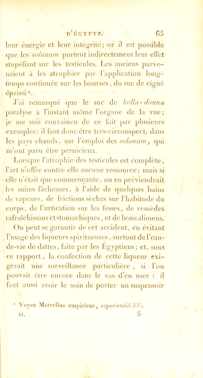 leur énergie et leur iiUégrilé; or il est possible que les solnnum portent indirectement leur effet slupé/îant sur les testicules. Les anciens parve- naient à les atrophier par ra])plication long- temps continuée sur les bourses, du suc de ciguë épaissi *. J’ai remarqué que le suc de hella-donna paralyse à l’instant même l’organe de la vue; je me suis convaincu de ce lait par plusieurs exemples; il faut donc être très-circonspect, dans les pays chauds, sur l’emploi des solaniun, qui m’ont paru être pernicieux. Lorsque l’atrophie des testicules est complète, l’art n’ofli'e contre elle aucune ressource; mais si elle n’élail que commençante, on en préviendrait les suites lâcheuses, à l’aide de quelques bains de vapcui s, de frictions sèches sur l’habitude du corps, de l’urticalion sur les fesses^ de remèdes ralraîchissans etstomachi([ues, et de bonsalimens. On peut se garantir de cet accident, en évitant l’usage des liqueurs spirilueuscs, surtout de l’eau- de-vie de dattes, faite par les Egyptiens; et, sous ce rapport, la confection de cette liqueur exi- gerait nue surveillance particulière , si l’on pouvait être encore dans le cas d’en user : il faut aussi avoir le soin de porter un suspensoir ’ Voyez Marcellus cmpiricus , experienlid 3.3'^. n. 5