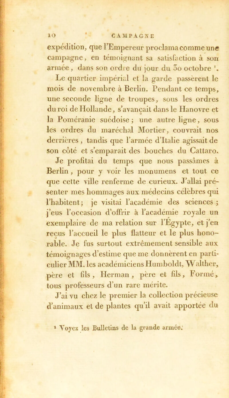 expédition, que l’Empereur proclama comme une campagne, en témoignant sa satisfaction à son armée, dans son ordre du jour du 5o octobre Le quartier impérial et la garde passèrent le mois de novembre à Berlin. Pendant ce temps, une seconde ligne de troupes, sous les ordres du roi de Hollande, s’avancait dans le Hanovre et la Poméranie suédoise ; une autre ligne, sous les ordres du maréchal Mortier, couvrait nos derrières , tandis que l’armée d’Italie agissait de son côté et s’emparait des bouches du Cattaro. Je profitai du temps que nous passâmes à Berlin , pour y voir les monumens et tout ce que celte ville renferme de curieux. J’allai pré- senter mes hommages aux médecins célèbres qui l’habitent; je visitai l’académie des sciences ; j’eus l’occasion d’offrir à l’académie royale un exemplaire de ma relation sur l’Egypte, et j’en reçus l’accueil le plus flatteur et le plus hono- rable. Je fus surtout extrêmement sensible aux témoignages d’estime que me donnèrent en parti- culier MM. les académiciens Humboldt, W althcr, père et fils, Herman, père et fils. Formé, tous professeurs d’un rare mérite. J’ai vu chez le premier la collection précieuse d’animaux et de plantes qu’il avait apportée du 1 Vqycz les Bulletins de la grande armée.