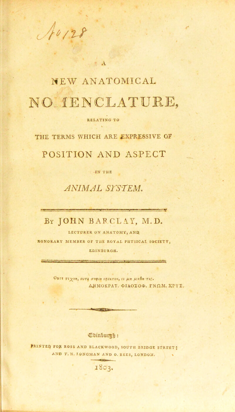 NEW ANATOMICAL NO.' fENCLATURE, RELATING TO THE TERMS WHICH ARE EXPRESSIVE OF POSITION AND ASPECT IN THE ANIMAL SYSTEM. - ■ .--grrr~.-~:rv. By JOHN BARCLAY, M. D. LECTURER. ON ANATOMY, AND. HONORARY MEMBER OE THE ROYAL PHYSICAL SOCIETY, EDINBURGH. V • ’ Ourt r(Xv”i 0VTIf ‘r0lP‘» ffotTov, ii /un ftx6.-ri(. AJIMOKPAT. <MAOJO®. TNHM. XrTX. ClrinliunjTj: JR1NTEI) FOJt ROSS AND BLACKWOOD, SOUTH BRIDGE 3TREETJ AND T. N. LONGMAN AND 0. REES, LONDON. *