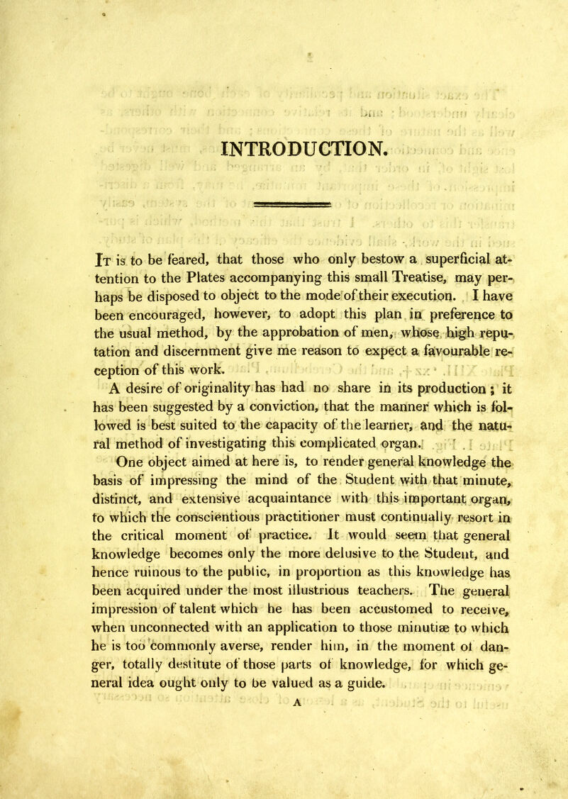 INTRODUCTION. It is to be feared, that those who only bestow a superficial at- tention to the Plates accompanying this small Treatise, may per- haps be disposed to object to the mode of their execution. I have been encouraged, however, to adopt this plan in preference to the usual method, by the approbation of men, whose high repu- tation and discernment give me reason to expect a favourable re- ception of this work. A desire of originality has had no share in its production ; it has been suggested by a conviction, that the manner which is foh lowed is best suited to the capacity of the learner, and the natu- ral method of investigating this complicated organ.: ' One object aimed at here is, to render general knowledge the basis of impressing the mind of the Student with that minute, distinct, and extensive acquaintance with this important organ, to which the conscientious practitioner must continually resort in the critical moment of practice. It would seem that general knowledge becomes only the more delusive to the Student, and hence ruinous to the public, in proportion as this knowledge has been acquired under the most illustrious teachers. The general impression of talent which he has been accustomed to receive, when unconnected with an application to those minutiae to which he is too commonly averse, render him, in the moment of dan- ger, totally destitute of those parts of knowledge, for which ge- neral idea ought only to be valued as a guide. A