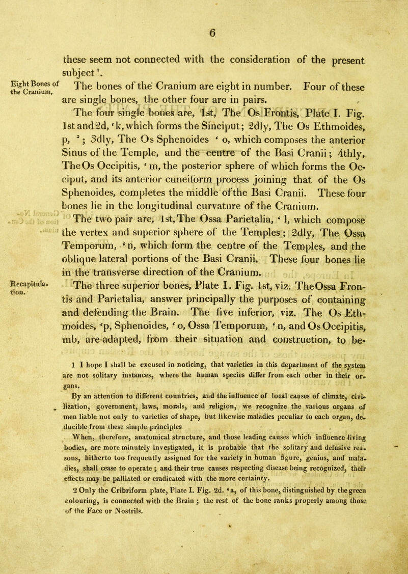 these seem not connected with the consideration of the present subject Eight Banes of Xhe |j0nes of the Cranium are eight in number. Four of these are single bones, the other four are in pairs. The four single bones are, 1st, The Os Frontis, Plate I. Fig. 1st and2d, ‘k, which forms the Sinciput; 2dly, The Os Ethmoides, p, *; 3dly, The Os Sphenoides ‘ o, which composes the anterior Sinus of the Temple, and the centre of the Basi Cranii; 4thly, The Os Occipitis, * m, the posterior sphere of which forms the Oc- ciput, and its anterior cuneiform process joining that of the Os Sphenoides, completes the middle of the Basi Cranii. These four bones lie in the longitudinal curvature of the Cranium. The two pair are, 1st, The Ossa Parietalia, ‘ 1, which compose the vertex and superior sphere of the Temples; 2dly, The Ossa Temporum, ‘ n, which form the centre of the Temples, and the oblique lateral portions of the Basi Cranii. These four bones lie in the transverse direction of the Cranium. Recapitula- The three superior bones, Plate I. Fig. 1st, viz. TheOssa Fron- tion. . . . tis and Parietalia, answer principally the purposes of containing and defending the Brain. The five inferior, viz. The Os Eth- moides, ‘p, Sphenoides, ‘ o, Ossa Temporum, ‘ n, and Os Occipitis, mb, are adapted, from their situation and construction, to be- 1 I hope I shall be excused in noticing, that varieties in this department of the system are not solitary instances, where the human species differ from each other in their or., gans. By an attention to different countries, and the influence of local causes of climate, civi- # lization, government, laws, morals, and religion, we recognize the various organs of men liable not only to varieties of shape, but likewise maladies peculiar to each organ, de- ducible from these simple principles When, therefore, anatomical structure, and those leading causes which influence Jiving bodies, are more minutely investigated, it is probable that the solitary and delusive rea- sons, hitherto too frequently assigned for the variety in human figure, genius, and mala- dies, shall cease to operate ; and their true causes respecting disease being recognized, their effects may be palliated or eradicated with the more certainty. 2 Only the Cribriform plate, Plate I. Fig. 2d. ‘a, of this bone* distinguished by the green colouring, is connected with the Brain ; the rest of the bone ranks properly among those of the Face or Nostrils.