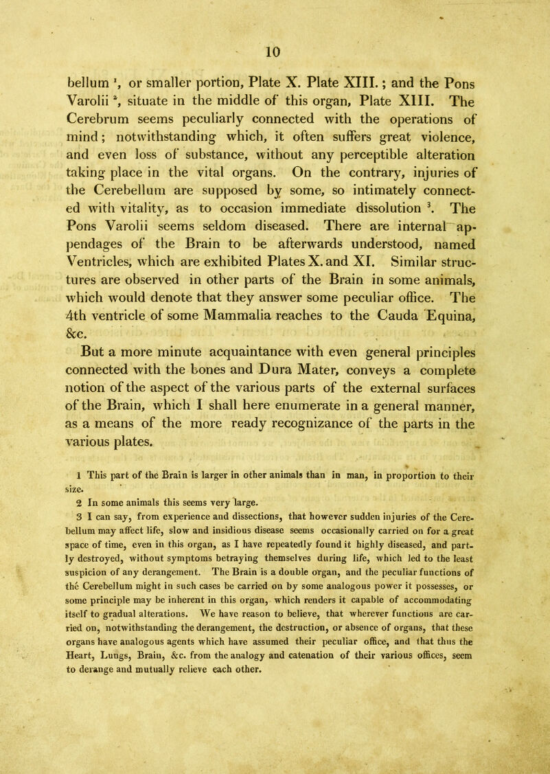 bellum ’, or smaller portion, Plate X. Plate XIII.; and the Pons Varolii % situate in the middle of this organ, Plate XIII. The Cerebrum seems peculiarly connected with the operations of mind; notwithstanding which, it often suffers great violence, and even loss of substance, without any perceptible alteration taking place in the vital organs. On the contrary, injuries of the Cerebellum are supposed by some, so intimately connect- ed with vitality, as to occasion immediate dissolution 1 2 3. The Pons Varolii seems seldom diseased. There are internal ap- pendages of the Brain to be afterwards understood, named Ventricles, which are exhibited Plates X. and XI. Similar struc- tures are observed in other parts of the Brain in some animals, which would denote that they answer some peculiar office. The 4th ventricle of some Mammalia reaches to the Cauda Equina, &c. But a more minute acquaintance with even general principles connected with the bones and Dura Mater, conveys a complete notion of the aspect of the various parts of the external surfaces of the Brain, which I shall here enumerate in a general manner, as a means of the more ready recognizance of the parts in the various plates. 1 This part of the Brain is larger in other animals than in man, in proportion to their size. 2 In some animals this seems very large. 3 I can say, from experience and dissections, that however sudden injuries of the Cere- bellum may affect life, slow and insidious disease seems occasionally carried on for a great space of time, even in this organ, as I have repeatedly found it highly diseased, and part- ly destroyed, without symptoms betraying themselves during life, which led to the least suspicion of any derangement. The Brain is a double organ, and the peculiar functions of the Cerebellum might in such cases be carried on by some analogous power it possesses, or some principle may be inherent in this organ, which renders it capable of accommodating itself to gradual alterations. We have reason to believe, that wherever functions are car- ried on, notwithstanding the derangement, the destruction, or absence of organs, that these organs have analogous agents which have assumed their peculiar office, and that thus the Heart, Lungs, Brain, &c. from the analogy and catenation of their various offices, seem to derange and mutually relieve each other.