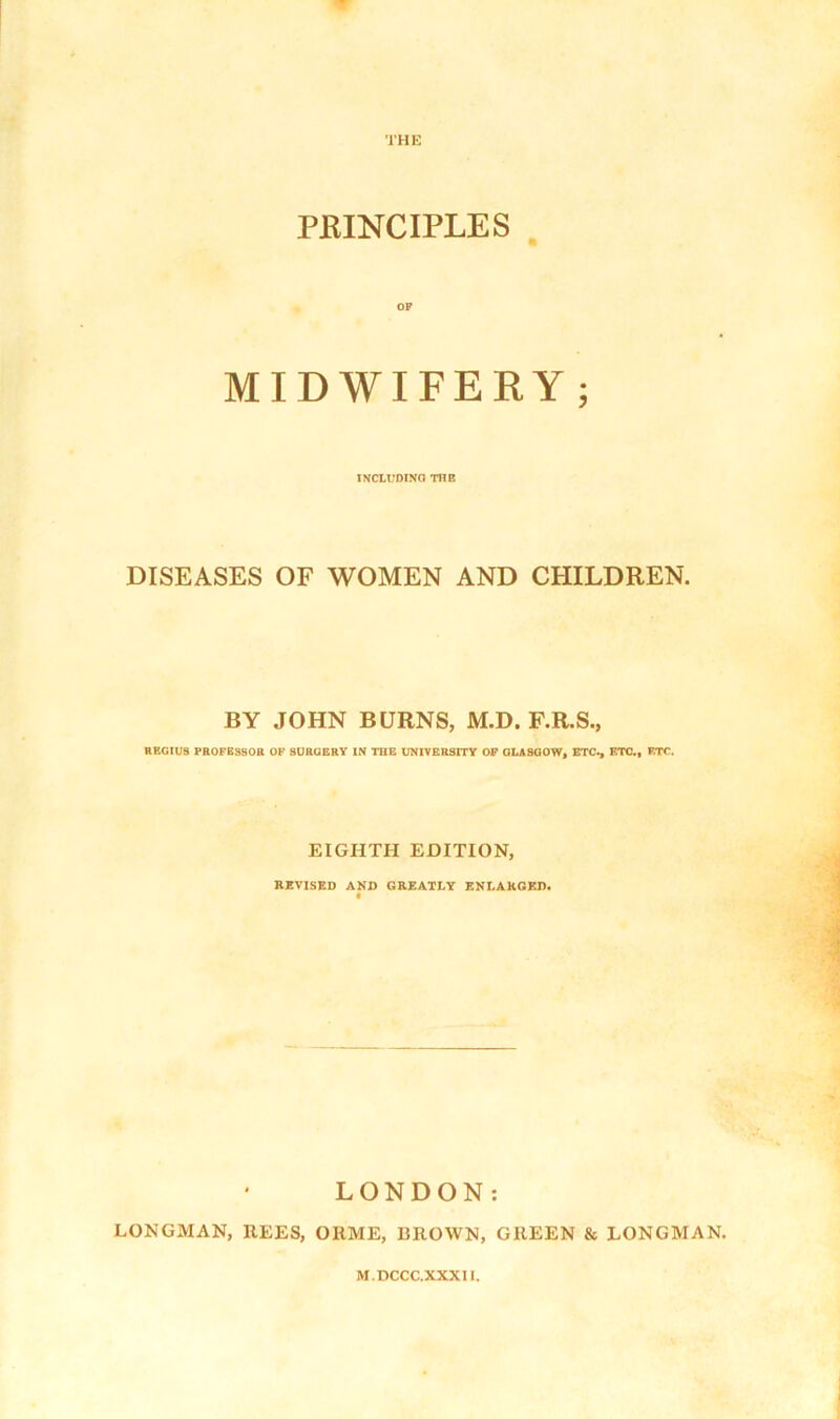 PJRINCIPLES OP MIDWIFERY ; INCLUDING THE DISEASES OF WOMEN AND CHILDREN. BY JOHN BURNS, M.D. F.R.S., REGIUS PROFESSOR OF SURGERY IN THE UNIVERSITY OF GLASGOW, ETC*, ETC., ETC. EIGHTH EDITION, REVISED AND GREATLY ENLARGED. LONDON: LONGMAN, REES, ORME, BROWN, GREEN & LONGMAN.