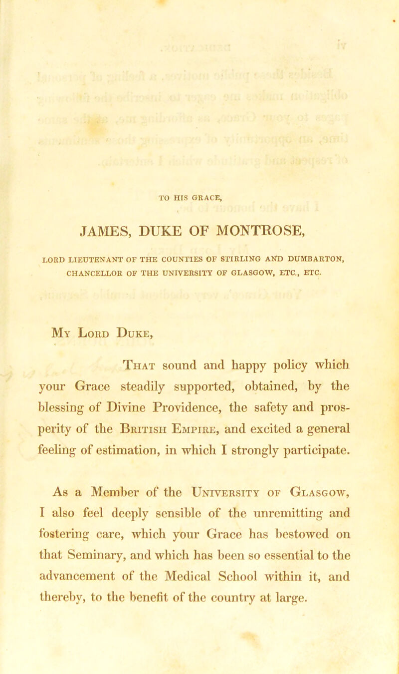 TO HIS GRACE, JAMES, DUKE OF MONTROSE, LOUD LIEUTENANT OF THE COUNTIES OF STIRLING AND DUMBARTON, CHANCELLOR OF THE UNIVERSITY OF GLASGOW, ETC., ETC. My Lord Duke, That sound and happy policy which your Grace steadily supported, obtained, by the blessing of Divine Providence, the safety and pros- perity of the British Empire, and excited a general feeling of estimation, in which I strongly participate. As a Member of the University of Glasgow, I also feel deeply sensible of the unremitting and fostering care, which your Grace has bestowed on that Seminary, and which has been so essential to the advancement of the Medical School within it, and thereby, to the benefit of the country at large.