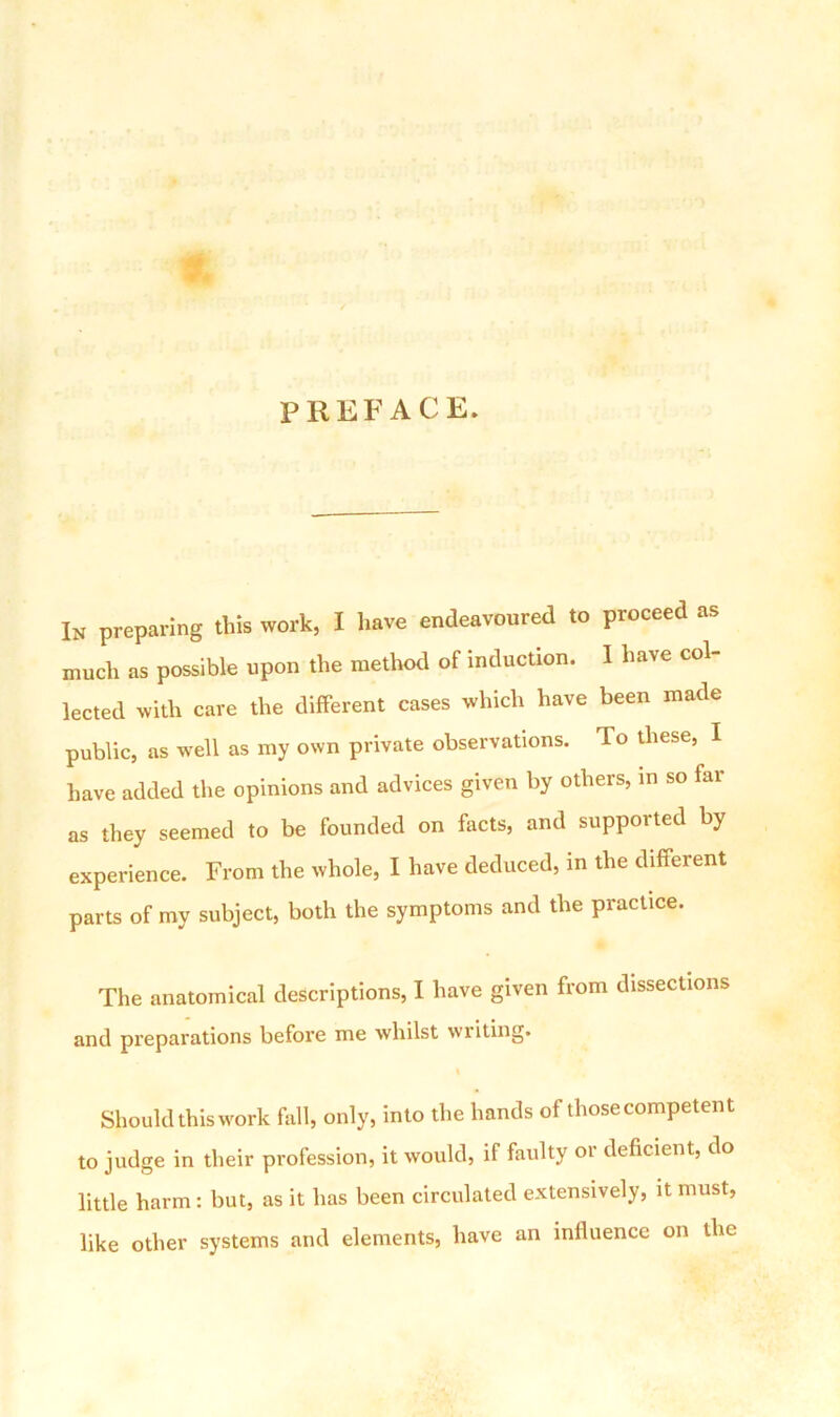 PREFACE. In preparing this work, I have endeavoured to proceed as much as possible upon the method of induction. I have col- lected with care the different cases which have been made public, as well as my own private observations. To these, I have added the opinions and advices given by others, in so far as they seemed to be founded on facts, and supported by experience. From the whole, I have deduced, in the different parts of my subject, both the symptoms and the practice. The anatomical descriptions, I have given from dissections and preparations before me whilst writing. Should this work fall, only, into the hands of those competent to judge in their profession, it would, if faulty or deficient, do little harm : but, as it has been circulated extensively, it must, like other systems and elements, have an influence on the