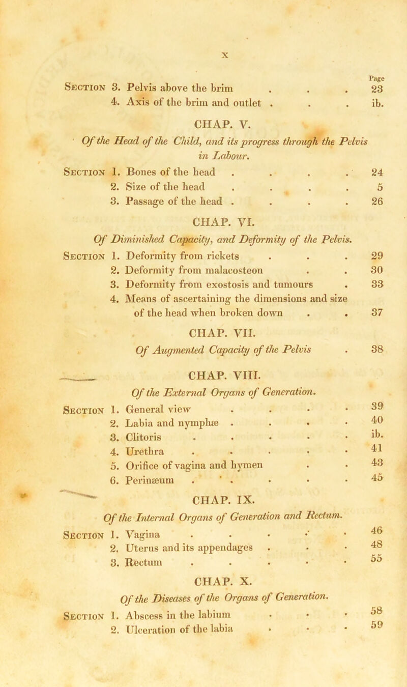 Section 3. Pelvis above the brim 4. Axis of the brim and outlet . CHAP. V. Of the Head of the Child, and its progress through the Pelvis in Labour. Section 1. Bones of the bead 2. Size of the head .... 3. Passage of the head .... CHAP. VI. Of Diminished Capacity, and Deformity of the Pelvis. Section 1. Deformity from rickets 2. Deformity from malacosteon 3. Deformity from exostosis and tumours 4. Means of ascertaining the dimensions and size Page 23 ib. CHAP. IX. Of the Internal Organs of Generation and Rectum. Section 1. Vagina . 2. Uterus and its appendages 3. Rectum . CHAP. X. Of the Diseases of the Organs of Generation. Section 1. Abscess in the labium 2. Ulceration of the labia 24 5 26 29 30 33 of the head when broken down 37 CHAP. VII. Of Augmented Capacity of the Pelvis 38 CHAP. VIII. Of the External Organs of Generation. 1. General view 39 2. Labia and nymplue . 40 3. Clitoris . . ib. 4. Urethra .... 41 5. Orifice of vagina and hymen 43 6. Perinseum . ' . 45 46 48 55 58 59