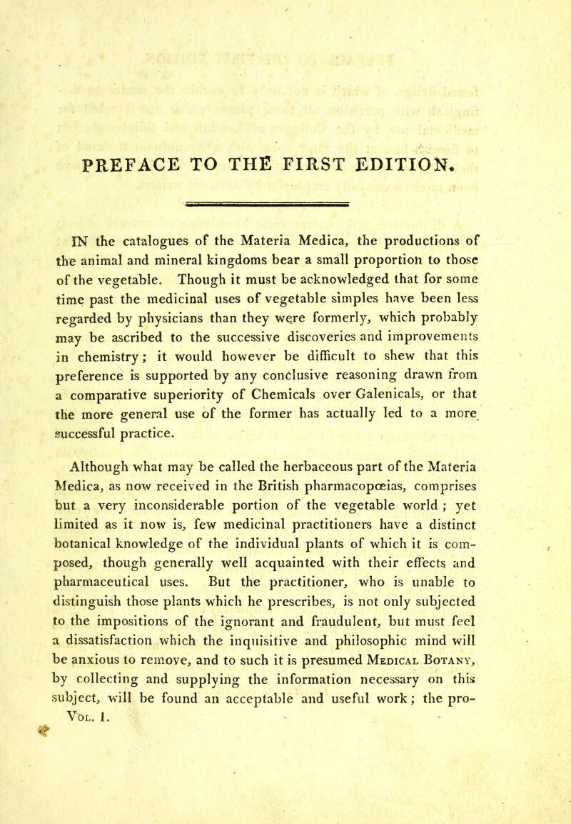 PREFACE TO THE FIRST EDITION IN the catalogues of the Materia Medica, the productions of the animal and mineral kingdoms bear a small proportion to those of the vegetable. Though it must be acknowledged that for some time past the medicinal uses of vegetable simples have been less regarded by physicians than they were formerly, which probably may be ascribed to the successive discoveries and improvements in chemistry; it would however be difficult to shew that this preference is supported by any conclusive reasoning drawn from a comparative superiority of Chemicals over Galenicals, or that the more general use of the former has actually led to a more successful practice. Although what may be called the herbaceous part of the Materia Medica, as now received in the British pharmacopoeias, comprises but a very inconsiderable portion of the vegetable world ; yet limited as it now is, few medicinal practitioners have a distinct botanical knowledge of the individual plants of which it is com- posed, though generally well acquainted with their effects and pharmaceutical uses. But the practitioner, who is unable to distinguish those plants which he prescribes, is not only subjected to the impositions of the ignorant and fraudulent, but must feel a dissatisfaction which the inquisitive and philosophic mind will be anxious to remove, and to such it is presumed Medical Botany, by collecting and supplying the information necessary on this subject, will be found an acceptable and useful work; the pro- VOL. I.