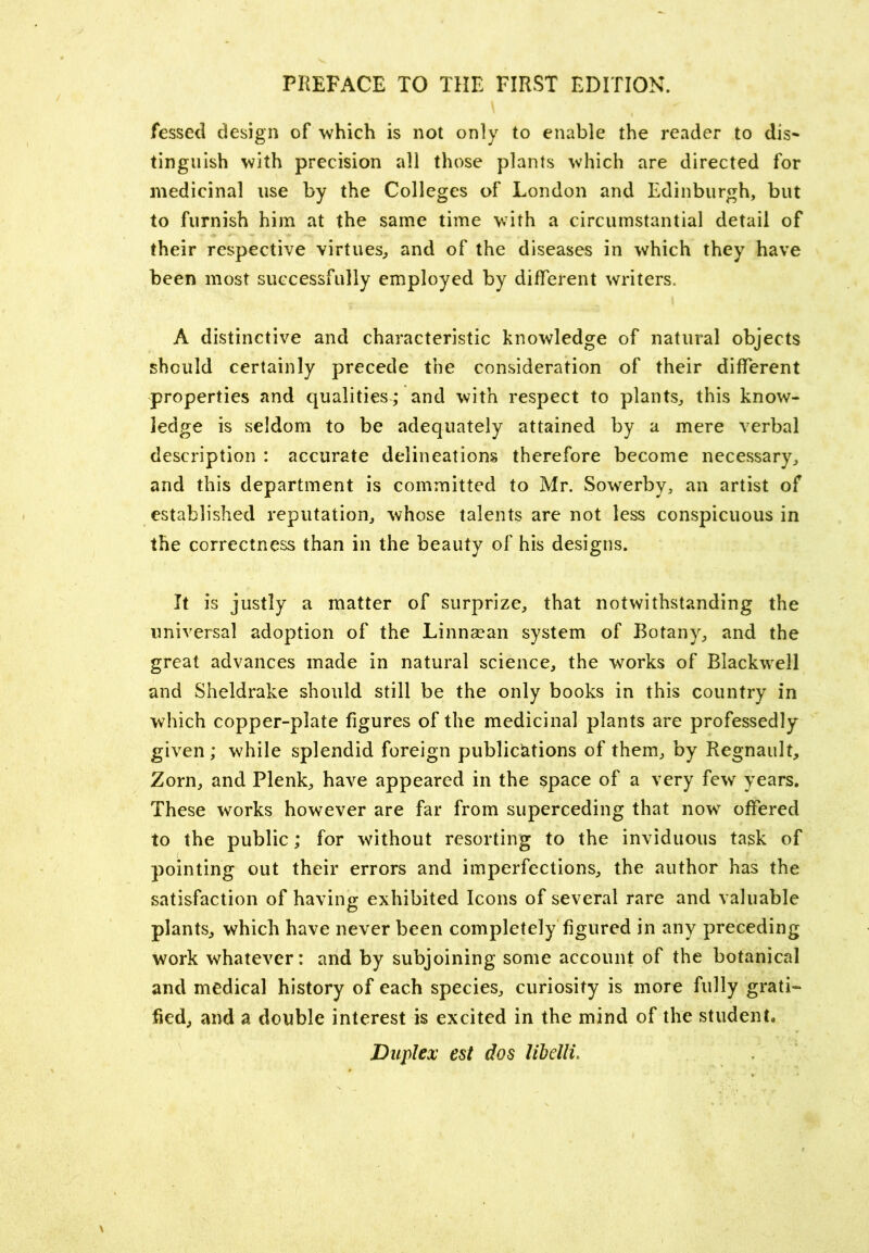 fessed design of which is not only to enable the reader to dis« tinguish with precision all those plants which are directed for medicinal use by the Colleges of London and Edinburgh, but to furnish him at the same time with a circumstantial detail of their respective virtues^ and of the diseases in which they have been most successfully employed by different writers. A distinctive and characteristic knowledge of natural objects should certainly precede the consideration of their different properties and qualities; and with respect to plants, this know- ledge is seldom to be adequately attained by a mere verbal description : accurate delineations therefore become necessary, and this department is committed to Mr. Sowerby, an artist of established reputation, whose talents are not less conspicuous in the correctness than in the beauty of his designs. It is justly a matter of surprize, that notwithstanding the universal adoption of the Linnaean system of Botany, and the great advances made in natural science, the works of Blackwell and Sheldrake should still be the only books in this country in which copper-plate figures of the medicinal plants are professedly given ; while splendid foreign publications of them, by Regnault, Zorn, and Plenk, have appeared in the space of a very few years. These works however are far from superceding that now offered to the public; for without resorting to the invidiious task of pointing out their errors and imperfections, the author has the satisfaction of having exhibited Icons of several rare and valuable plants, which have never been completely figured in any preceding work whatever: and by subjoining some account of the botanical and medical history of each species, curiosity is more fully grati- fied, and a double interest is excited in the mind of the student. Duplex est dos Ubelli,