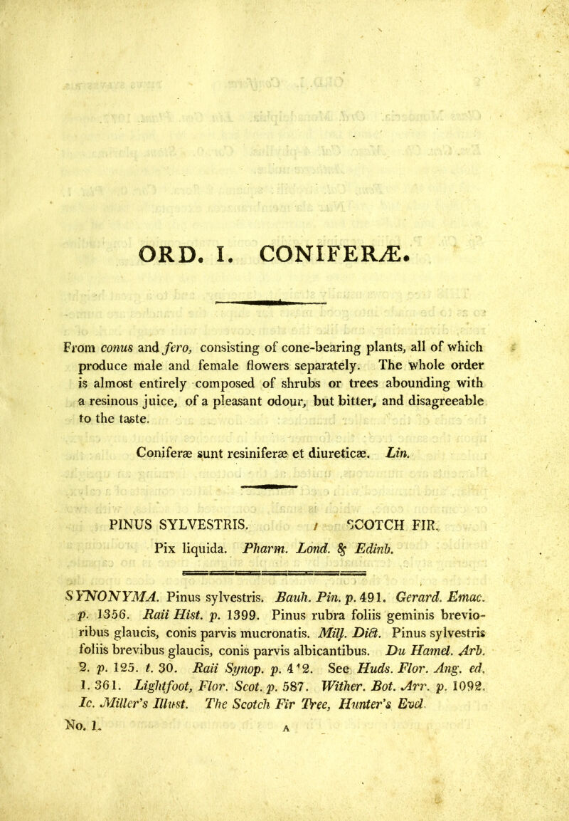 From conus and fero, consisting of cone-bearing plants^ all of which produce male and female flowers separately. The whole order is almost entirely composed of shrubs or trees abounding with R resinous juice, of a pleasant odour, but bitter, and disagreeable to the taste. Coniferae sunt resiniferae et diureticae. Lin. PINUS SYLVESTRIS. / SCOTCH FIR, Pix liquida. Pharm. Lond. ^ Edinh. S YNONYMA. Tinus syhestrh. Bauh. Pin. p. 4:91, Gerard. Emac. p. 1356. Raii Hist. p. 1399. Pinus rubra foliis geminis brevio- ribus glaucis, conis parvis mucronatis. MilJ. Di6t. Pinus sylvestris foliis brevibus glaucis, conis parvis albicantibus. Du Hamel. Arh. B. p. 125. t. 30. Raii Si/nop. p. 4'*2. See Huds. Flor. Ang. ed, 1. 361. Liglitfoot, Flor. Scot. p. 587. Wither. Bot. Arr. p. 1092. Ic. Miller's Jllitst. The Scotch Fir Tree, Hunter's Evel. A