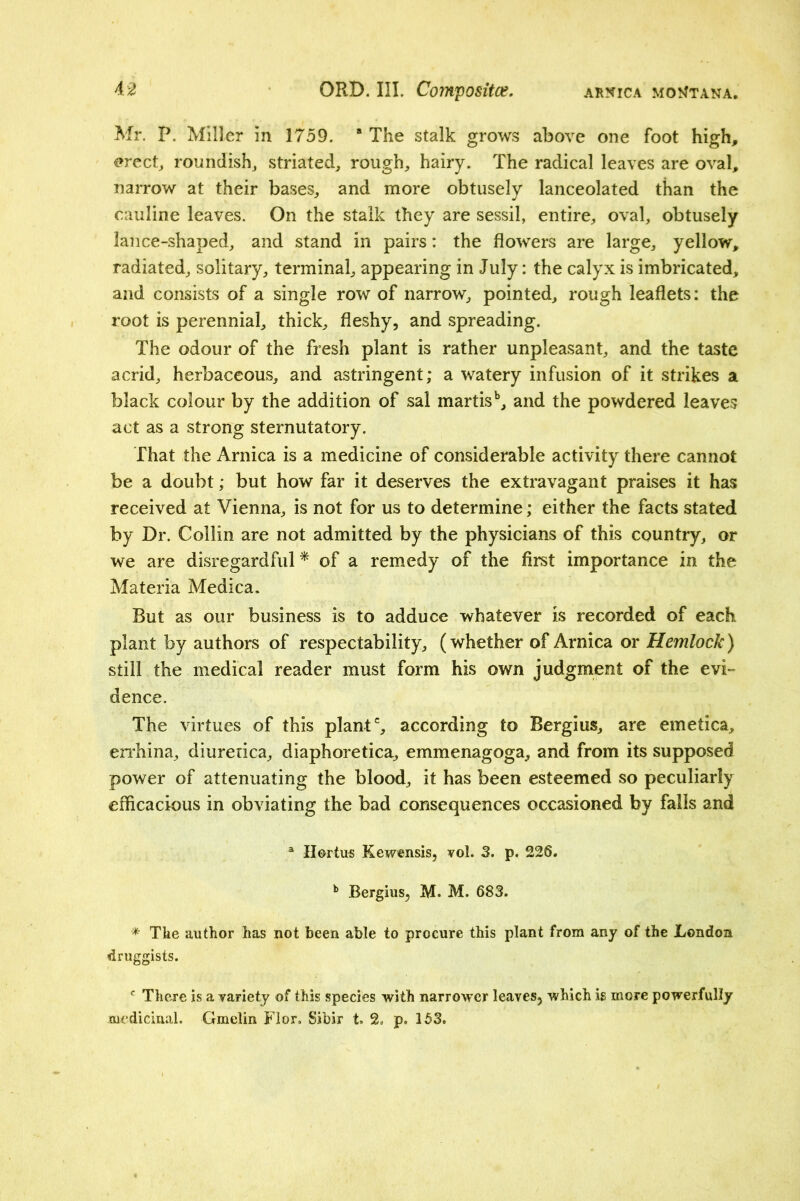 Mr. P. Miller in 1759. “The stalk grows above one foot high, <?rect^ roundish^ striated^ rough, hairy. The radical leaves are oval, narrow at their bases, and more obtusely lanceolated than the cauline leaves. On the stalk they are sessil, entire, oval, obtusely lance-shaped, and stand in pairs: the flowers are large, yellow, radiated, solitary, terminal, appearing in July: the calyx is imbricated, and consists of a single row of narrow, pointed, rough leaflets: the root is perennial, thick, fleshy, and spreading. The odour of the fresh plant is rather unpleasant, and the taste acrid, herbaceous, and astringent; a watery infusion of it strikes a black colour by the addition of sal martis^ and the powdered leaves act as a strong sternutatory. That the Arnica is a medicine of considerable activity there cannot be a doubt; but how far it deserves the extravagant praises it has received at Vienna, is not for us to determine; either the facts stated by Dr. Collin are not admitted by the physicians of this country, or we are disregardful* of a remedy of the first importance in the Materia Medica. But as our business is to adduce whatever is recorded of each plant by authors of respectability, (whether of Arnica or Hemlock) still the medical reader must form his own judgment of the evi- dence. The virtues of this plant % according to Bergius, are emetica, enhina, diuretica, diaphoretica, emmenagoga, and from its supposed power of attenuating the blood, it has been esteemed so peculiarly efficacious in obviating the bad consequences occasioned by falls and ® IIortu« Kewensis, vol. 3. p. 226. ^ Bergius, M. M. 683. * The author has not been able to procure this plant from any of the London druggists. There is a variety of this species with narrower leaves, which is more powerfully medicinal. Gmclin Flor. Sibir t. 2. p. 153.