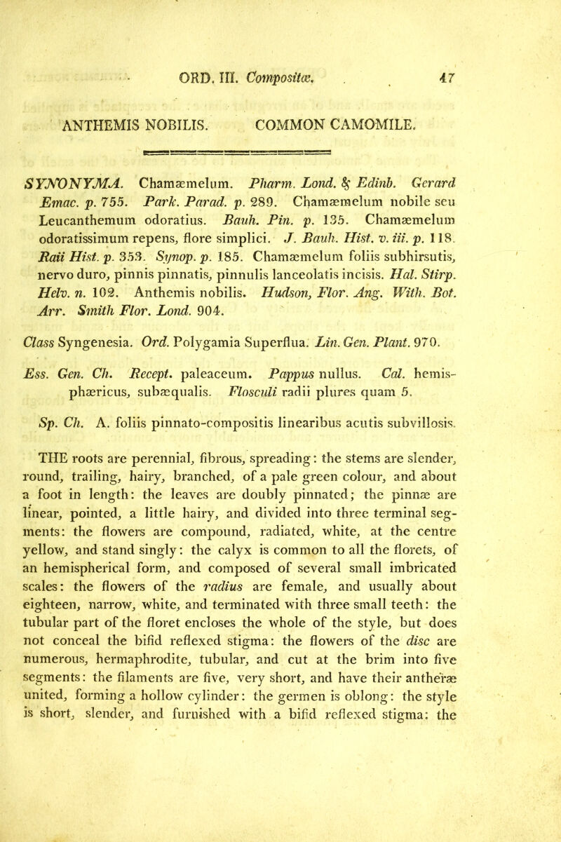 ANTHEMIS NOBILIS. COMMON CAMOMILE. SYKONYMA. Chamaemelum. Pliarm, Lond, ^ Edinb. Gerard Emac. p. 755. Park. Parad. p. 289. Chamaemelum nobile seu Leucanthemum odoratius. Bauh. Pin. p. 135. Chamaemelum odoratissimum repenS;, flore simplici. J. Bauh. Hist. v. Hi. p. 118. Baii Hist. p. 353. Synop. p. 185. Chamaemelum foliis subhirsutis^ nervo duro^, pinnis pinnatis^ pinnulis lanceolatis incisis. Hal. Stirp. Helv. n. 102. Anthemis nobilis. Hudson, Flor. Ang. With. Bot. Arr. Smith Flor. Lond. 904. Class Syngenesia. Ord. Polygamia Superflua. Lin. Gen. Plant. 970. Ess. Gen. Ch. Recept, paleaceum. Pappus nuilus. Cal. hemis- phaericuSj subaequalis. FloscuU radii plures quam 5, Sp. Ch. A. foliis pinnato-compositis linearibus acutis subvillosis. THE roots are perenniaL fibrous^ spreading: the stems are slender^ round, trailing, hairy, branched, of a pale green colour, and about a foot in length: the leaves are doubly pinnated; the pinnae are linear, pointed, a little hairy, and divided into three terminal seg- ments: the flowers are compound, radiated, white, at the centre yellow, and stand singly: the calyx is common to all the florets, of an hemispherical form, and composed of several small imbricated scales: the flowers of the radius are female, and usually about eighteen, narrow, white, and terminated with three small teeth: the tubular part of the floret encloses the whole of the style, but does not conceal the bifid reflexed stigma: the flowers of the disc are numerous, hermaphrodite, tubular, and cut at the brim into five segments: the filaments are five, very short, and have their antherse united, forming a hollow cylinder: the germen is oblong: the style is short, slender, and furnished with a bifid reflexed stigma: the