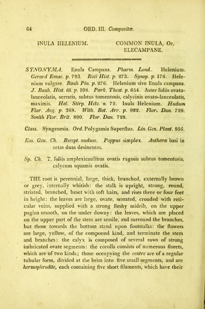 INULA HELENIUM. COMMON INULA, Or, ELECAMPANE. SYKOKYMA. Enula Campana. Pharm. Lond.. Helenium. Gerard Emac. p.793. Rail Hist. p. 273. Synop. p. 176. Hele- nium vulgare. Bauh Pin. p. 276. Helenium sive Enula campana. J. Bauh. Hist. Hi. p. 108. Park. Theat. p. 654. Aster foliis ovato- lanceolatis, serratis, subtus tomentosis, calycinis ovato-lanceolatis, maximis. Hal. Stirp. Helv. n. 72. Inula Helenium. Hudson Flor. Ang. p. 368. With. Bot. Arr. p. 922. Flor. Dan. 728, Smith Flor. Brit. 890. Flor. Dan. 728. Class, Syngenesia. Ord. Polygamia Superflua. Lin. Gen. Plant. 956. Ess. Gen. Ch. Recept. fiudum. Pappus simplex. Antherce basi in setas duas desinentes. Sp. Ch. T. foliis amplexicaulibus ovatis rugosis subtus tomentosis, calycum squamis ovatis. THE root is perennial, large, thick, branched, externally brown or grey, internally whitish: the stalk is upright, strong, round, striated, branched, beset with soft hairs, and rises three or four feet in height: the leaves are large, ovate, serrated, crouded with reti- cular veins, supplied with a strong fleshy midrib, on the upper pagina smooth, on the under downy: the leaves, which are placed on the upper part of the stem are sessile, and surround the branches, but those towards the bottom stand upon footstalks: the flowers are large, yellow, of the compound kind, and terminate the stem and branches: the calyx is composed of several rows of strong imbricated ovate segments: the corolla consists of numerous florets, which are of two kinds; those occupying the centre are of a regular tubular form, divided at the brim into five small segments, and are hermaphrodite^ each containing five short filaments, which have their