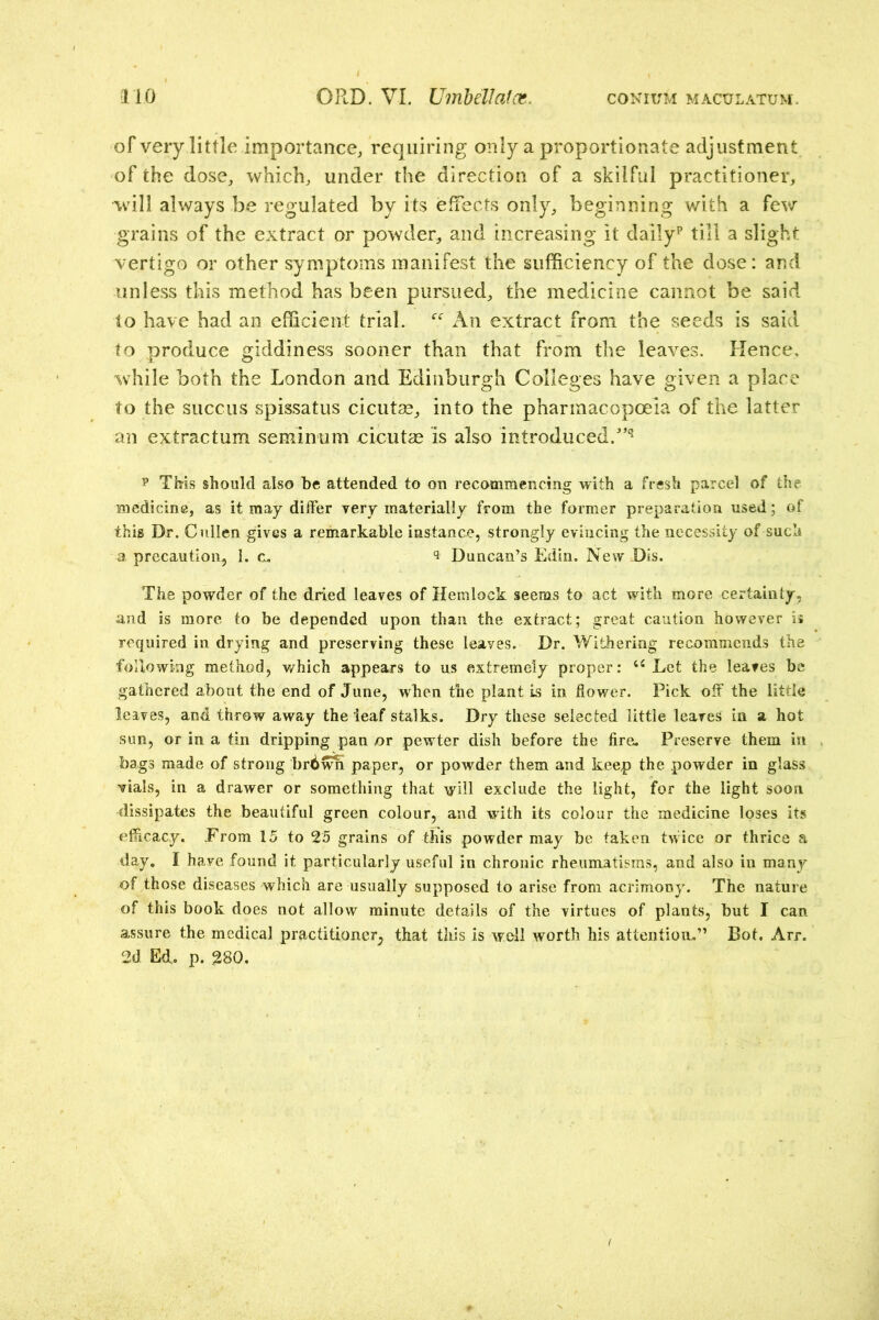 of very little importance^ requiring only a proportionate adjustment of the dose, which, under the direction of a skilful practitioner, will always be regulated by its effects only, beginning with a few grains of the extract or powder, and increasing it daily^ till a slight vertigo or other symptoms manifest the sufficiency of the dose: and unless this method has been pursued, the medicine cannot be said to have had an efficient trial. An extract from the seeds is said to produce giddiness sooner than that from the leaves. Hence, while both the London and Edinburgh Colleges have given a place to the succus spissatus cicut^, into the pharmacopoeia of the latter an extractum seminum eicutse is also introduced.''^ p TMs should also be attended to on recommencing with a fresh parcel of the medicine, as it may dilFer very materially from the former preparation used; of this Dr. Cullen gives a remarkable instance, strongly evincing the necessity of such a precaution, I. c. ^ Duncan’s Edin. New Dis. The powder of the dried leaves of Hemlock seems to act with more certainty, and is more to be depended upon than the extract; great caution however ii required in drying and preserving these leaves. Dr. Withering recommends the following method, which appears to us extremely proper: Let the leaves be gathered about the end of June, when the plant is in flower. Pick off the little leaves, and throw away the leaf stalks. Dry these selected little leaves in a hot sun, or in a tin dripping pan or pewter dish before the fire. Preserve them in bags made of strong brd^ paper, or powder them and keep the powder in glass Yials, in a drawer or something that will exclude the light, for the light soon dissipates the beautiful green colour, and with its colour the medicine loses its eflicacy. Erom 15 to 25 grains of this powder may be taken twice or thrice a day, I have found it particularly useful in chronic rheumatisms, and also in many of those diseases which are usually supposed to arise from acrimony. The nature of this book does not allow minute details of the virtues of plants, but I can assure the medical practitioner^ that tliis is well worth his attention.” Bot. Arr. 2d Ed, p. 280.