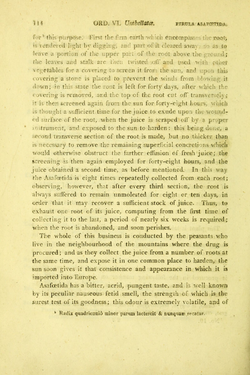 for*’ this purpose. First the firm earth which encompass , the root-, is rendered light bv digging, and part of it cleared av/av. so as to leave a portion of the upper part of the root above the ground; the leaves and stalk are thca twisted ;oiI’ and used with other vegetables for a covering to screen it from the sun, and upon this covering a stone is placed to prevent the winds from blowing it down; in this state the root is left for forty days, after v.diich the covering is removed, and the top cf the root cut off transversely; it is theit screened again from the sun for forty-eight hours, v/hich is thought a sufficient time for the juice to exude upon the wound- ed surface of the root, wheii the juice is scraped off by a proper ijistniment, and exposed to the sun to harden : this being done, a second transverse section of the root is made, but no thicker than is necessary to remove the remaining superficial concretions which would otherwise obstruct the farther effusion of fresh juice; the screening is then again employed for forty-eight hours, and the juice obtained a second time, as before mentioned. In this way the Asafeetida is eight times repeatedly collected from each root; observing, however, that after every third section, the root is always suffered to remain unmolested for eight or ten days, in order that it may recover a sufficient stock of juice. Thus, to exhaust one root of its juice, computing from the first time of collecting it to the last, a period of nearly six weeks is required ; when the root is abandoned, and soon perishes. The whole of this business is conducted by the peasants who live ill the neighbourhood of the mountains where the drug is procured; and as they collect the juice from a number of roots at the same time, and expose it in one common place to harden, the sun soon gives it that consistence and appearance in which it is imported into Europe. Asafeetida has a bitter, acrid, pungent taste, and is well known by its peculiar nauseous fetid smell, the strength of which is the surest test of its goodness; this odour is extremely volatile, and of ^ Radix quadriennio minor parum lactescit & nnnquain fecatnr.