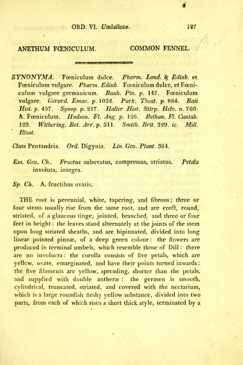 ANETHUM FCENICULUM. COMMON FENNEL. SYNONYMA. Foeniculum dulce. Fharm. Land. ^ Edinh, et Foeniciiliim vulgare. Pharm, Edinh. Foeniculum dulce, etFceni- culum vulgare germanicum. Bank. Pin. p, 147. Foeniculum vulgare. Gerard. Emac. p. 1032. Park. Theat. p. 884. Bait Hist. p. 457. Synop. p. 217. Haller Hist. Stirp. Helv. n. 760. A. Foeniculum. Hudson. FI. Ang. p. 126. Relhan. Fl. Cantab. 123. Withering. Bot. Arr. p. 311. Smith. Brit. 3^3. ic. Mill. Illust. Class Pentandria. Ord. Digynia. Lin. Geti. Plant. 364. Ess. Gen. Ch.. Fructus subovatus, compressus, striatus. Petala involuta, Integra. Sp. Ch. A. fructibus ovatis. THE root is perennial, white, tapering, and fibrous; three or four stems usually rise from the same root, and are ere61:, round, striated, of a glaucous tinge, jointed, branched, and three or four feet in height: the leaves stand alternately at the joints of the stem upon long striated sheaths, and are bipinnated, divided into long linear pointed pinnse, of a deep green colour: the flowers are produced in terminal umbels, which resemble those of Dill: there are no involucra: the corolla consists of five petals, which are yellcw, ovate, emarginated, and have their points turned inwards: the five filaments are yellow, spreading, shorter than the petals, and supplied with double antherse : the germen is smooth, cylindrical, truncated, striated, and covered with the nectarium, which is a large roundish fleshy yellow substance, divided into two parts, from each of which rises a short thick style, terminated by a