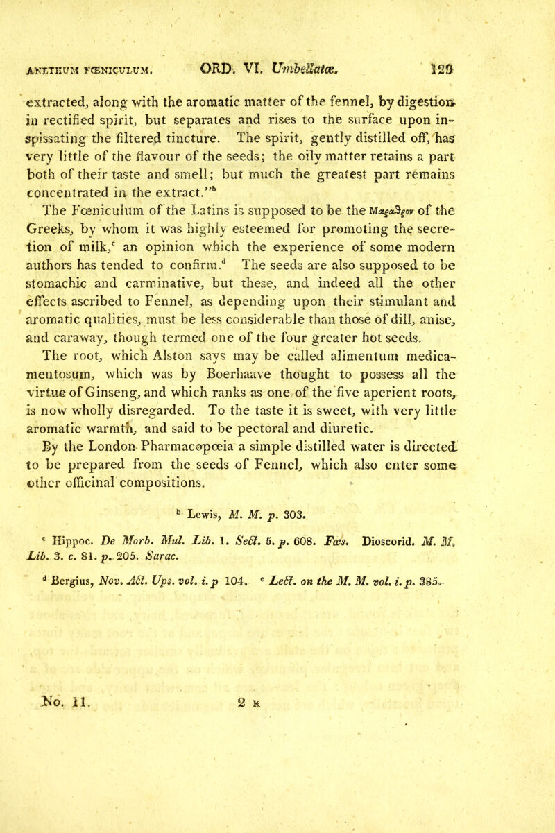 extracted, along with the aromatic matter of the fennel, by digestioit in rectified spirit, but separates and rises to the surface upon in- spissating the filtered tincture. The spirit, gently distilled off, has very little of the flavour of the seeds; the oily matter retains a part both of their taste and smell; but much the greatest part remains concentrated in the extract. The Foeniculum of the Latins is supposed to be theM«^a%oy of the Greeks, by whom it was highly esteemed for promoting the secre- tion of milk,*' an opinion which the experience of some modern authors has tended to confirm.'^ The seeds are also supposed to be stomachic and carminative, but these, and indeed all the other effects ascribed to Fennel, as depending upon their stimulant and aromatic qualities, must be less considerable than those of dill, anise, and caraway, though termed one of the four greater hot seeds. The root, which Alston says may be called alimentum medica- mentosum, which was by Boerhaave thought to possess all the virtue of Ginseng, and which ranks as one of the five aperient roots, is now wholly disregarded. To the taste it is sweet, with very little aromatic warmth, and said to be pectoral and diuretic. By the London Pharmacopoeia a simple distilled water is directed- to be prepared from the seeds of Fennel, which also enter some other officinal compositions, Lewis, M, M. p, 303., Hippoc. De Morb. Mul. Lib. 1. Se6t. b. p, 608. Fees, Dioscorid. M. ilL Lib. Z. c. 81. p,. 205. Sarac. ^ Bergius, Nov. A6i. Ups. vol, i.p 104. ® Le6i. on the M, M. vol. i.p. 385,
