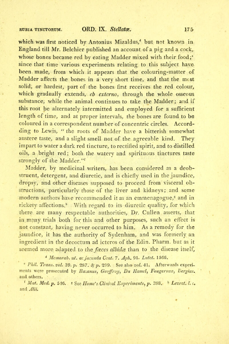 which was first noticed by Antonins Mizaldus/ but not known in England till Mr. Belchier published an account of a pig and a cock, whose bones became red by eating Madder mixed with their food;' since that time various experiments relating to this subject have been made, from which it appears that the colouring-matter of Madder affects the bones in a very short time, and that the mcst solid, or hardest, part of the bones first receives the red colour, which gradually extends, eb externo^ through the whole osseous substance, while the animal continues to take the Madder; and if this root be alternately intermitted and employed for a sufficient length of time, and at proper intervals, the bones are found to be coloured in a correspondent number of concentric circles. Accord- ding to Lewis, the roots of Madder have a bitterish somewhat austere taste, and a slight smell not of the agreeable kind. They impart to water a dark red tincture, to rectified spirit, and to distilled oils, a bright red; both the watery and spirituous tinctures taste strongly of the Madder.'’^ Madder, by medicinal writers, has been considered as a deob- struent, detergent, and diuretic, and is chiefly used in the jaundice, dropsy, and other diseases supposed to proceed from visceral ob- structions, particularly those of the liver and kidneys; and some modern authors have recommended it as an emmenagogue, and in rickety affections.^ With regard to its diuretic quality, for which there are many respectable authorities. Dr. Cullen asserts, that in many trials both for this and other purposes, such an effect is not constant, having never occurred to him. As a remedy for the jaundice, it has the authority of Sydenham, and was formerly an ingredient in the decoctum ad icteros of the Edin. Pharm. but as it seemed more adapted to thefcEces albidm than to the disease itself, Memorab. ut. acjiicunda Cent. 7. Aph, 91. Luiet. 1566. ^ Phil. Trans, vol. 39. jo. 287. p. 299. See also vol. 41. Afterwards experi- ments were prosecuted by Bazanus^ Geoffroy.^ Du Hamel^ Fougeroux^ Bergius^ and others. ^ Mat. Med, p, 546. s See Home's. Clinical Experiments.^ p, 388. ^ Levret, 1. c, and Alii,