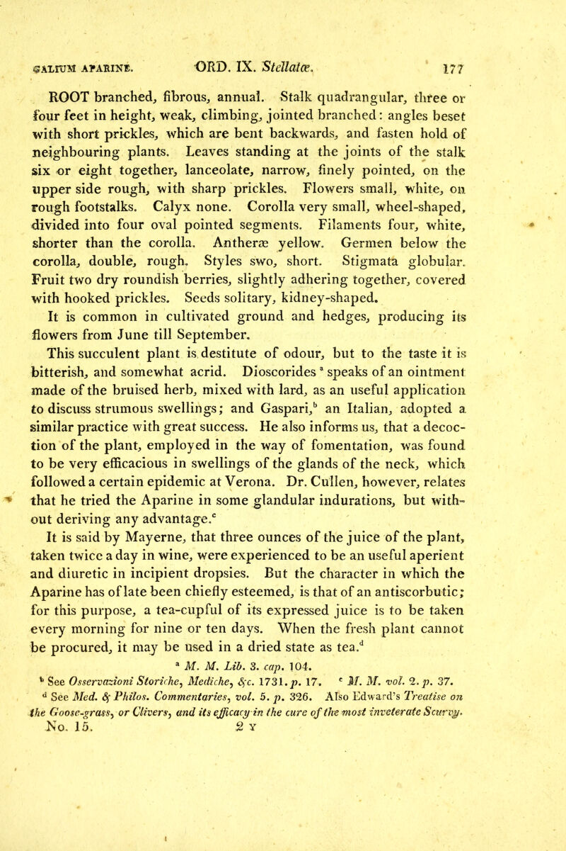 ROOT branched;, fibrous^ annual. Stalk quadrangular^ three or four feet in height weak, climbing, jointed branched: angles beset with short prickles, which are bent backwards, and fasten hold of neighbouring plants. Leaves standing at the joints of the stalk six or eight together^ lanceolate, narrow, finely pointed, on the upper side rough, with sharp prickles. Flowers small, white, on rough footstalks. Calyx none. Corolla very small, wheel-shaped, divided into four oval pointed segments. Filaments four, white, shorter than the corolla. Antherae yellow, Germen below the corolla, double, rough. Styles swo, short. Stigmata globular. Fruit two dry roundish berries, slightly adhering together, covered with hooked prickles. Seeds solitary, kidney-shaped. It is common in cultivated ground and hedges, producing its flowers from June till September. This succulent plant is destitute of odour, but to the taste it is bitterish, and somewhat acrid. Dioscorides speaks of an ointment made of the bruised herb, mixed with lard, as an useful application to discuss strumous swellings; and Gaspari,' an Italian, adopted a similar practice with great success. He also informs us, that a decoc- tion of the plant, employed in the way of fomentation, was found to be very efficacious in swellings of the glands of the neck, which followed a certain epidemic at Verona. Dr. Cullen, however, relates ^ that he tried the Aparine in some glandular indurations, but with- out deriving any advantage.* It is said by May erne, that three ounces of the juice of the plant, taken twice a day in wine, were experienced to be an useful aperient and diuretic in incipient dropsies. But the character in which the Aparine has of late been chiefly esteemed, is that of an antiscorbutic; for this purpose, a tea-cupful of its expressed juice is to be taken every morning for nine or ten days. When the fresh plant cannot be procured, it may be used in a dried state as tea.*^ ^ M. M. Lib. 3. cap. 104. See Osservazioni Storiche^ Mediche^ 4‘c* 1731./). 17. M. M, vol. 2.p. 37. ^ See Med. Philos. Commentaries.^ vol. 5. p. 326. Also Edward’s Treatise on the Goose-grasSy or Clivers y and its efficacy in the cure of the most inveterate Scurvy.