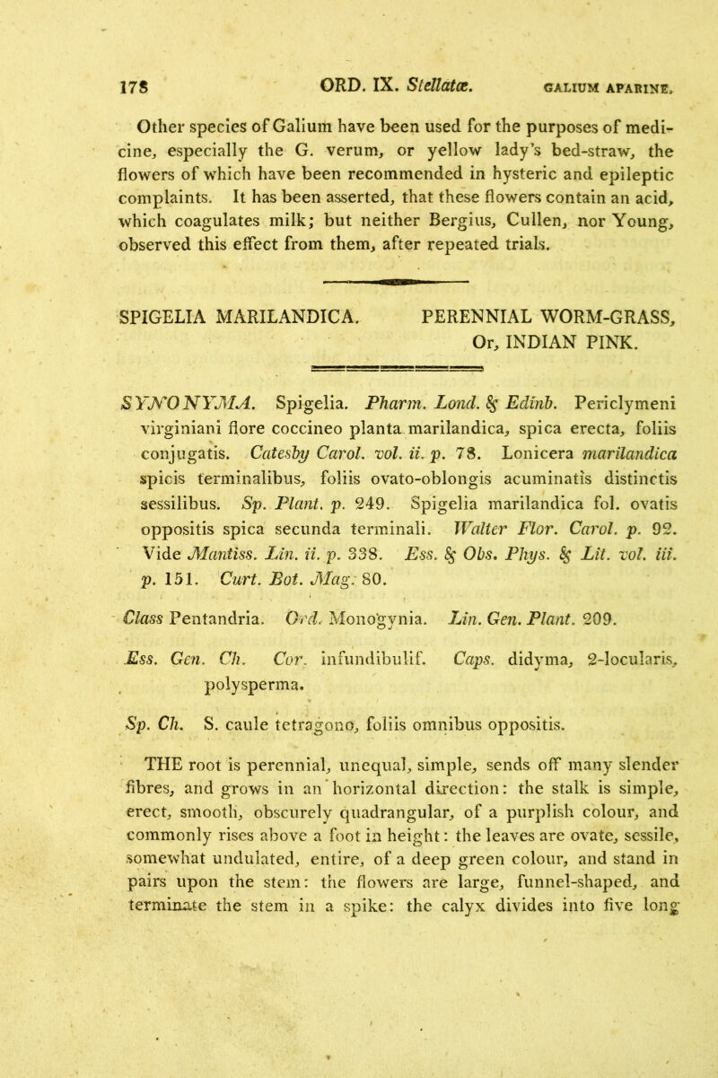GALIUM APARINE. Other species of Galium have been used for the purposes of medi- cine, especially the G. verum, or yellow lady’s bed-straw, the flowers of which have been recommended in hysteric and epileptic complaints. It has been asserted, that these flowers contain an acid, which coagulates milk; but neither Bergius, Cullen, nor Young, observed this effect from them, after repeated trials. SPIGELIA MARILANDICA. PERENNIAL WORM-GRASS, Or, INDIAN PINK. SYJV*ONYMA, Spigelia. PTiarm. Lond. ^ Edinb, Periclymeni virginiani flore coccineo planta marilandica, spica erecta, foliis conjugatis. Catesby Carol, vol. ii.jp. 78. Lonicera marilandica spicis terminalibus, foliis ovato-oblongis acuminatis distinctis sessilibus. Sp. Plant, p. 249. Spigelia marilandica fol. ovatis oppositis spica secunda terminal!. Walter Flor. Carol, p. 92. Vide Mantiss. Lin. ii. p. 338. Ess. ^ Obs, Phys. ^ Lit. vol. Hi. p. 151. Curt. Bot. Mag: 80. Class Pentandria. Ord. Mono'gynia. iJn. Gen. Plant. 209. Ess. Gen. Cli. Cor. infundibulif. Caps, didyma, 2-locularis, polysperma. Sp. Cli. S. caule tetragono, foliis omnibus oppositis. THE root is perennial, unequal, simple, sends off many slender fibres, and grows in an horizontal direction: the stalk is simple, erect, smooth, obscurely quadrangular, of a purplish colour, and commonly rises above a foot in height: the leaves are ovate, sessile, somewhat undulated, entire, of a deep green colour, and stand in pairs upon the stem: the flowers are large, funnel-shaped, and terminate the stem in a spike: the calyx divides into five long