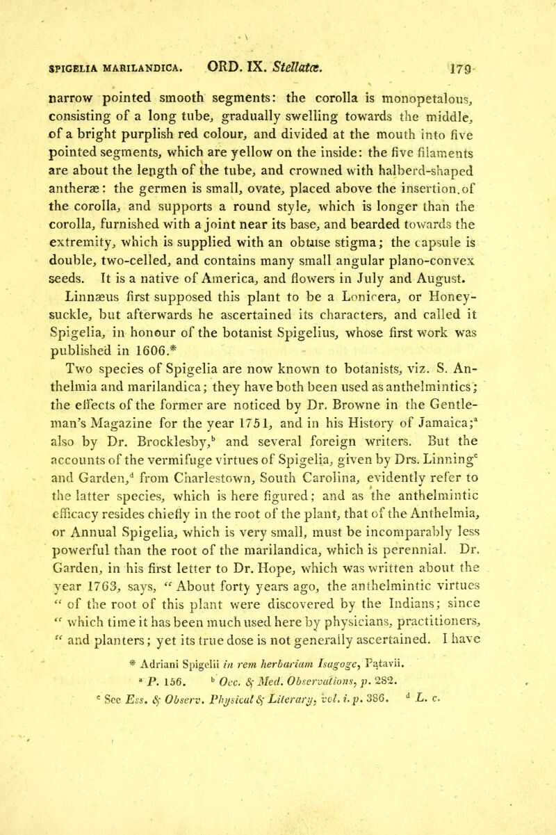 narrow pointed smooth segments: the corolla is monopetalous, consisting of a long tube^ gradually swelling towards the middle^ of a bright purplish red colour, and divided at the mouth into five pointed segments, which are yellow on the inside: the five filaments are about the length of the tube, and crowned with halberd-shaped antherae: the germen is small, ovate, placed above the insertion, of the corolla, and supports a round style, which is longer than the corolla, furnished with a joint near its base, and bearded towards the extremity, which is supplied with an obtuse stigma ; the capsule is double, two-celled, and contains many small angular plano-convex seeds. It is a native of America, and flowers in July and August. Linnaeus first supposed this plant to be a Lonicera, or Honey- suckle, but afterwards he ascertained its characters, and called it Spigelia, in honour of the botanist Spigelius, whose first work was published in 1606.* Two species of Spigelia are now known to botanists, viz. S. An- thelmia and marilandica; they have both been used as anthelmintics ; the effects of the former are noticed by Dr. Browne in the Gentle- man's Magazine for the year 1751, and in his History of Jamaica;^ also by Dr. Brocklesby,^ and several foreign writers. But the accounts of the vermifuge virtues of Spigelia, given by Drs. Linning'' and Garden,*^ from Charlestown, South Carolina, evidently refer to the latter species, which is here figured; and as the anthelmintic efficacy resides chiefly in the root of the plant, that of the Anthelmia, or Annual Spigelia, which is very small, must be incomparably less powerful than the root of the marilandica, which is perennial. Dr. Garden, in his first letter to Dr. Hope, which was written about the year 1763, says, About forty years ago, the anthelmintic virtues of the root of this plant were discovered by the Indians; since which time it has been much used here by physicians, practitioners, and planters; yet its true dose is not generally ascertained. I have ^ Adriani Spigelii in rem herbariam Isagoge, Patavii. ^ P. 156. ^ Oec. Sf Med. Observatio7is, p. 282. ® See Ess, Sf Observ. Phi/sicalSf Literary^ vol. i.p. 386. ^ L. c.
