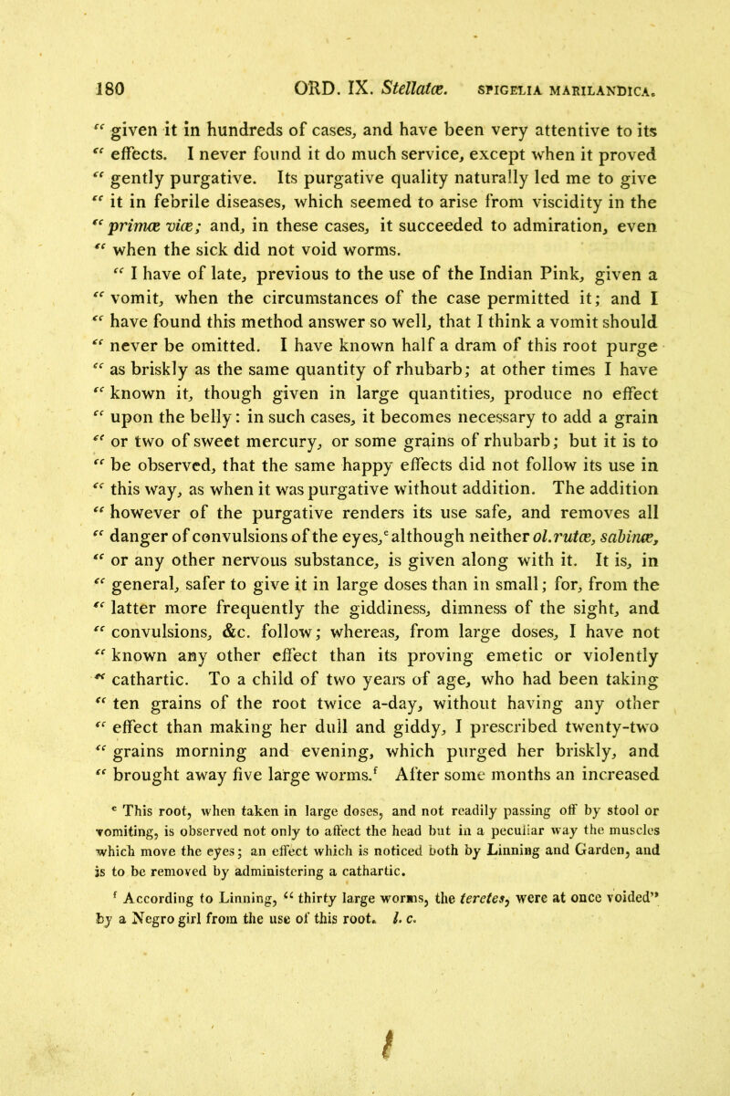 given it in hundreds of cases^ and have been very attentive to its effects. I never found it do much service, except when it proved gently purgative. Its purgative quality naturally led me to give it in febrile diseases, which seemed to arise from viscidity in the primee vice; and, in these cases, it succeeded to admiration, even when the sick did not void worms. I have of late, previous to the use of the Indian Pink, given a vomit, when the circumstances of the case permitted it; and I have found this method answer so well, that I think a vomit should never be omitted. I have known half a dram of this root purge as briskly as the same quantity of rhubarb; at other times I have known it, though given in large quantities, produce no effect upon the belly: in such cases, it becomes necessary to add a grain or two of sweet mercury, or some grains of rhubarb; but it is to be observed, that the same happy effects did not follow its use in this way, as when it was purgative without addition. The addition however of the purgative renders its use safe, and removes all danger of convulsions of the eyes,^ although ol.rutce, sahinee, or any other nervous substance, is given along with it. It is, in general, safer to give it in large doses than in small; for, from the latter more frequently the giddiness, dimness of the sight, and convulsions, &c. follow; whereas, from large doses, I have not known any other effect than its proving emetic or violently ^ cathartic. To a child of two years of age, who had been taking ten grains of the root twice a-day, without having any other effect than making her dull and giddy, I prescribed twenty-two grains morning and evening, which purged her briskly, and brought away five large worms/ After some months an increased ® This root, when taken in large doses, and not readily passing off by stool or Tomiting, is observed not only to affect the head but in a peculiar way the muscles which move the eyes; an effect which is noticed both by Linning and Garden, and is to be removed by administering a cathartic, ^ According to Linning, thirty large worms, the teretesy were at once voided” hy a Negro girl from the use of this root* /. c.