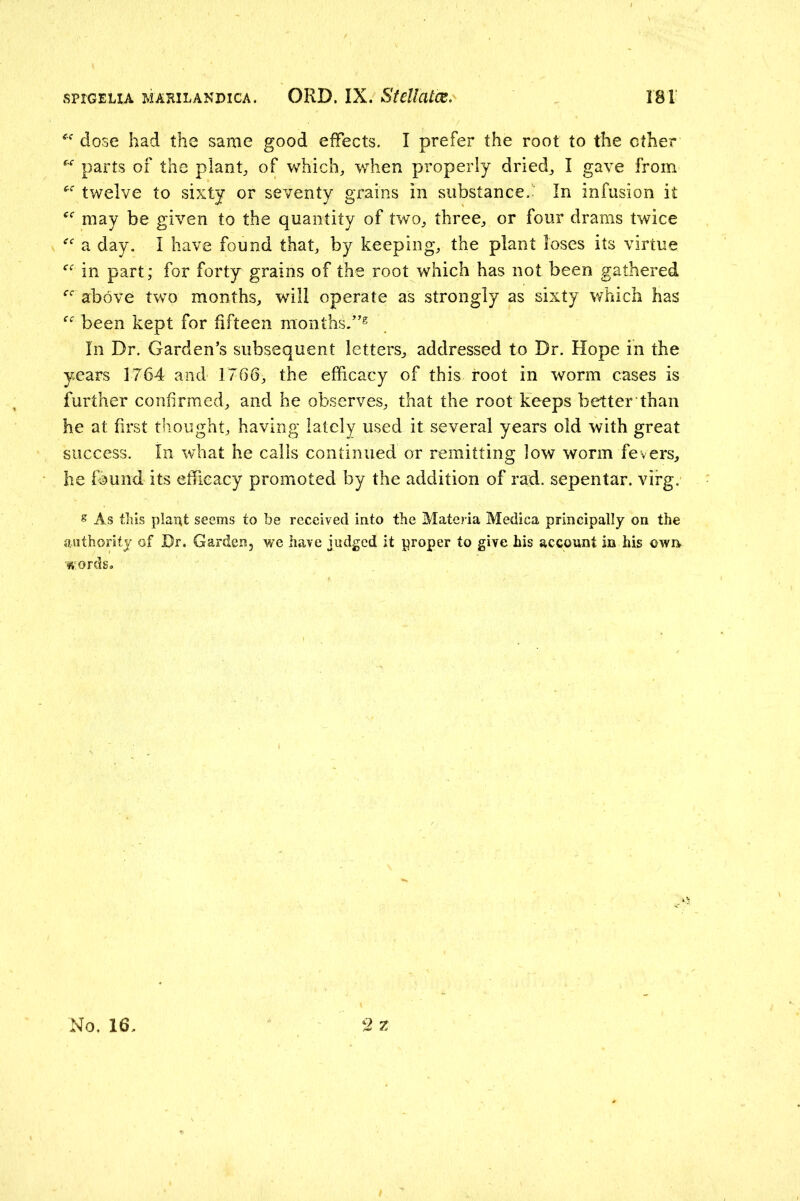 dose had the same good effects. I prefer the root to the ether parts of the plants, of which, when properly dried, I gave from twelve to sixty or seventy grains in substance. In infusion it may be given to the quantity of two, three, or four drams twice a day. I have found that, by keeping, the plant loses its virtue in part; for forty grains of the root which has not been gathered above two months, will operate as strongly as sixty which has been kept for fifteen months/’® In Dr, Garden’s subsequent letters, addressed to Dr. Hope in the years 1764 and 1766, the efficacy of this root in worm cases is further confirmed, and he observes, that the root keeps better than he at first thought, having lately used it several years old with great success. In what he calls continued or remitting low worm fevers, he found its efficacy promoted by the addition of rad. sepentar. virg. s As this plant seems to be received into the Materia Medica principally on the authority of Dr. Garden, we have judged it proper to give his account in his own words.