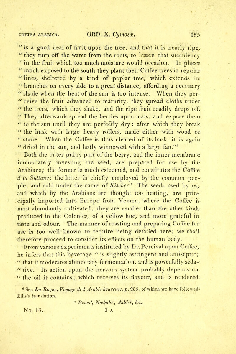 is a good deal of fruit upon the tree, and that it is nearly ripe, they turn off the water from the roots, to lessen that succulency in the fruit which too much moisture would occasion. In places much exposed to the south they plant their Coffee trees in regular lines, sheltered by a kind of poplar tree, which extends its branches on every side to a great distance, affording a necessary shade when the heat of the sun is too intense. When they per- ceive the fruit advanced to maturity, they spread cloths under the trees, which they shake, and the ripe fruit readily drops off. They afterwards spread the berries upon mats, and expose them to the sun until they are perfe6lly dry : after which they break the husk with large heavy rollers, made either with wood or stone. When the Coffee is thus cleared of its husk, it is again dried in the sun, and lastly winnowed with a large fan.’‘^ Both the outer pulpy part of the berry, and the inner membrane immediately investing the seed, are prepared for use by the Arabians; the former is much esteemed, and constitutes the Coffee d la Sultane; the latter is chiefly employed by the common peo- ple, and sold under the name of Kischer.^ The seeds used by us, and which by the Arabians are thought too heating, are prin- cipally imported into Europe from Yemen, where the Coffee is most abundantly cultivated ; they are smaller than the other kinds produced in the Colonies, of a yellow hue, and more grateful in taste and odour. The manner of roasting and preparing Coffee for use is too well known to require being detailed here; we shall therefore proceed to consider its effects on the human body. From various experiments instituted by Dr. Percival upon Coffee, he infers that this beverage is slightly astringent and antiseptic; that it moderates alimentary fermentation, and is powerfully seda- tive. Its action upon the nervous system probably depends on the oil it contains; which receives its flavour, and is rendered ^ See La Roque, Voyage de VArahie lieiireuse. p. 285. of which we haye folio wed-j Ellis’s translation. No. 16. ' Bnaad^ Niebuhr,, Aubtet^ 3 A