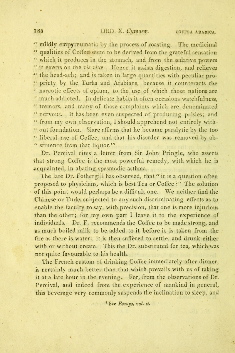 mildly empyreumatic by the process of roasting. The medicinal qualities of Coifee^seem to be derived from the grateful sensation which it produces in the stomach, and from the sedative powers it exerts on the vis viice. Hence it assists digestion, and relieves the head-ach; and is taken in large quantities with peculiar pro- priety by the Turks and Arabians, because it counteracts the narcotic effects of opium, to the use of which those nations are  much addicted. In delicate habits it often occasions watchfulness, tremors, and many of those complaints which are denominated nervous. It has been even suspected of producing palsies; and ^bfrom my own observation, I should apprehend not entirely with- out foundation. Slare affirms that he became paralytic by the too liberal use of Coffee, and that his disorder was removed by ab- stinence from that liquor.** Dr. Percival cites a letter from Sir John Pringle, who asserts that strong Coffee is the most powerful remedy, with which he is acquainted, in abating spasmodic asthma. The late Dr. Fothergill has observed, that ‘^^it is a question often proposed to physicians, which is best Tea or CoffeeThe solution of this point would perhaps be a difficult one. We neither find the Chinese or Turks subjected to any such discriminating effects as to enable the faculty to say, with precision, that one is more injurious than the other; for my own part I leave it to the experience of individuals. Dr. F. recommends the Coffee to be made strong, and as much boiled milk to be added to it before it is taken from the fire as there is water; it is then suffered to settle, and drunk either with or without cream. This the Dr. substituted for tea, which was not quite favourable to his health. The French custom of drinking Coffee immediately after dinner, is certainly much better than that which prevails with us of taking it at a late hour in the evening. For, from the observations of Dr. Percival, and indeed from the experience of mankind in general, this beverage very commonly suspends the inclination to sleep, and ^ See Essays, voL ii»