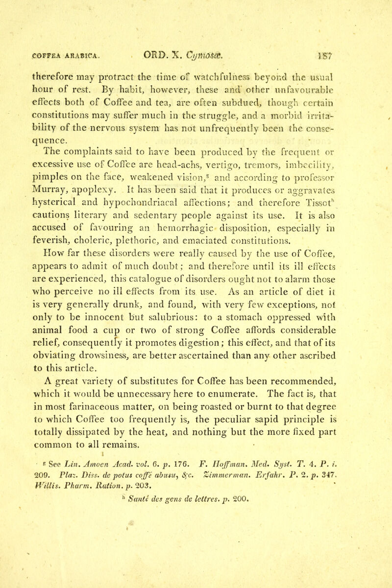 therefore may protract the time of watchfulness beyond the usual hour of rest. By habit, however, these and’ other unfavourable effects both of Coffee and tea, are often subdued, though certain constitutions may suffer much in the struggle, and a morbid irrita- bility of the nervous system has not unfrequently been the conse- quence. The complaints said to have been produced by the frequent or excessive use of Coffee are head-achs, vertigo, tremors, imbecility, pimples on the face, weakened vision, and according to professor Murray, apoplexy. It has been said that it produces or aggravates hysterical and hypochondriacal affections; and therefore TissoC cautions literary and sedentary people against its use. It is also accused of favouring an hemorrhagic disposition, especially in feverish, choleric, plethoric, and emaciated constitutions. How far these disorders were really caused by the use of Coffee, appears to admit of much doubt; and therefore until its ill effects are experienced, this catalogue of disorders ought not to alarm those who perceive no ill effects from its use. As an article of diet it is very generally drunk, and found, with very few exceptions, not only to be innocent but salubrious: to a stomach oppressed with animal food a cup or two of strong Coffee affords considerable relief, consequently it promotes digestion; this effect, and that of its obviating drowsiness, are better ascertained than any other ascribed to this article. A great variety of substitutes for Coffee has been recommended, which it would be unnecessary here to enumerate. The fact is, that in most farinaceous matter, on being roasted or burnt to that degree to which Coffee too frequently is, the peculiar sapid principle is totally dissipated by the heat, and nothing but the more fixed part common to all remains. s See Lin. Amoen Acad. vol. 6. p. 176. F. Hoffman. Med* Syst. T. 4. P. /. 209. Flaz. Diss. de potus coffe abiisUj Sfc. %immerman. Frfahr, P. 2. p. 347. Willis. Pharm. Ration, p. 203. ^ Santi des gens de lettres. p. 200.